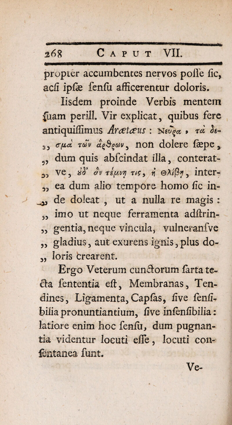 propter accumbentes nervos polle fic, adi ipfe fenili afficerentur doloris. Iisdem proinde Verbis mentem |uam perill. Vir explicat, quibus fere antiquiffimus Araetaeus : Met7$* » r« <ls- ,, e-fid ruv , non dolere fepe, „ dum quis abfcindat illa, conterat- 3, ve, aT dv 0A/[?«, inter- ,, ea dum alio tempore homo fic in- de doleat , ut a nulla re magis: „ imo ut neque ferramenta adftrin- „ gentia, neque vincula, vulneranfve „ gladius, aut exurens ignis,plus do- „ loris crearent. Ergo Veterum eundorum lartate- da fententia eft, Membranas, Ten¬ dines, Ligamenta, Capias, live fenli- bilia pronuntiantium, live inlenlibilia : latiore enim hoc fenili, dum pugnan¬ tia videntur locuti effe, locuti con- fcntanea funt.