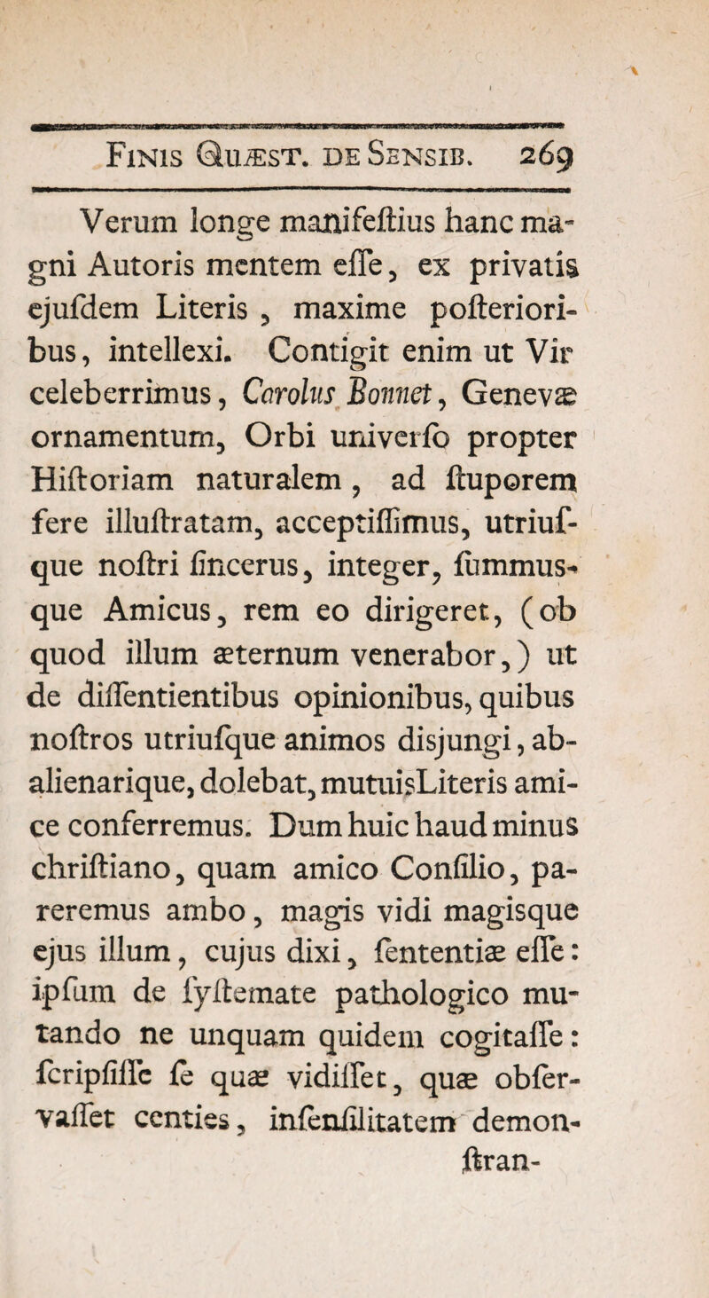 Verum longe manifeftius hanc ma¬ gni Autoris mentem efle, ex privatis ejufdem Literis , maxime pofteriori- bus, intellexi. Contigit enim ut Vir celeberrimus, Carolus Bonnet, Geneva ornamentum, Orbi univerfo propter Hiftoriam naturalem, ad ftuporem fere illuftratam, acceptiffimus, utriuf- que noftri lincerus, integer, fummus- que Amicus, rem eo dirigeret, (ob quod illum sternum venerabor,) ut de dilfentientibus opinionibus, quibus noftros ucriufque animos disjungi, ab- alienarique, dolebat, mutuisLiteris ami¬ ce conferremus. Dum huic haud minus chriftiano, quam amico Confilio, pa¬ reremus ambo, magis vidi magisque ejus illum, cujus dixi, fententis efle: ipfum de fyftemate pathologico mu¬ tando ne unquam quidem cogitafle: fcripfiflc fe quae vidiilet, qua.' obfer- valfet centies, infeniiiitatem demon- ftran-