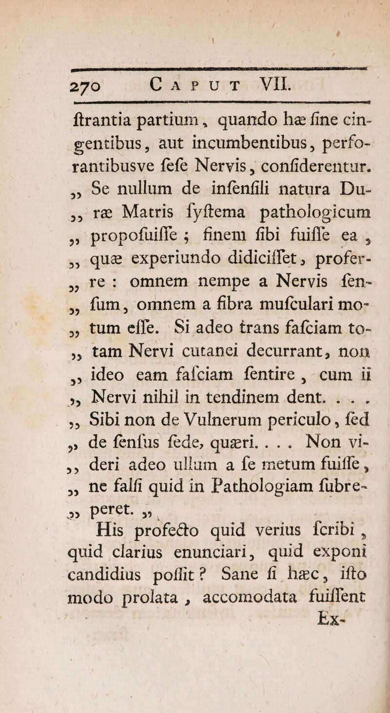 t 270 Caput VII. lirantia partium, quando hae fine cin¬ gentibus, aut incumbentibus, perfo- rantibusve fefe Nervis, confiderentur. „ Se nullum de infenfili natura Du- ,, rae Matris fyftema pathologicum „ propofuifie ; finem fibi fuiffe ea , „ quae experiundo didiciffet, profer- „ re : omnem nempe a Nervis fen~ „ fum, omnem a fibra mufculari mo- „ tum effe. Si adeo trans fafciam to- ,3 tam Nervi cutanei decurrant, non 3, ideo eam fafciam fcntire , cum ii »3 Nervi nihil in tendinem dent. . . . ,, Sibi non de Vulnerum periculo, led ,, de lenius fede, quaeri. . . . Non vi- ,, deri adeo ullam a fe metum fuilfe, ,, ne falfi quid in Pathblogiam fiibre- >3 peret. ,, His profefto quid verius fcribi, quid clarius enunciari, quid exponi candidius poflit ? Sane fi hsc, illo modo prolata , accomodata fuiffent Kx-