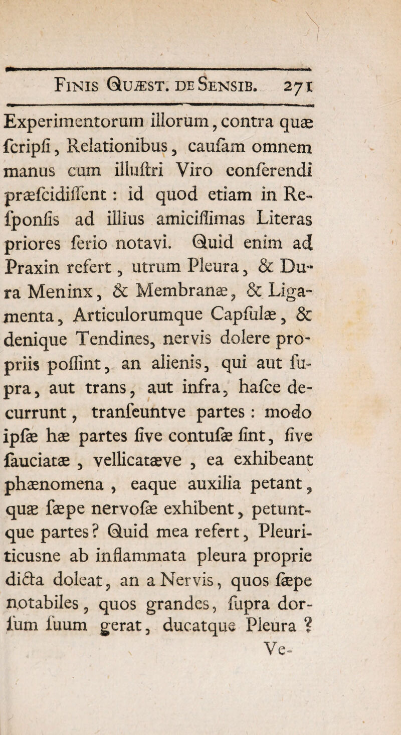 Experimentorum illorum, contra qu® fcripli, Relationibus, caufam omnem manus cum illuftri Viro conferendi pr®fcidilTent: id quod etiam in Re- fponfis ad illius amiciflimas Literas priores ferio notavi. Quid enim ad Praxin refert, utrum Pleura, & Du¬ ra Meninx, & Membranae, & Liga¬ menta, Articulorumque Capfulae, & denique Tendines, nervis dolere pro¬ priis poflint, an alienis, qui aut fu- pra, aut trans, aut infra, hafce de¬ currunt , tranfeuntve partes : modo ipfe hae partes five contufe fint, five fauciatae , vellicataeve , ea exhibeant phaenomena , eaque auxilia petant, quae faepe nervofe exhibent, petunt- que partes ? Quid mea refert, Pleuri- ticusne ab inflammata pleura proprie dida doleat, an a Nervis, quos faepe notabiles, quos grandes, fupra dor- lum iuum gerat, ducatque Pleura ?