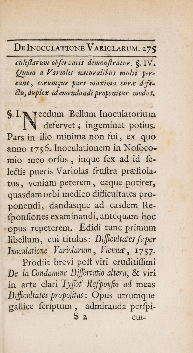 culiflarum oh fer vatis demonflratur. §. IV«. Quum a Variolis naturalibus multi per¬ eant, eorumque pars maxima cur ce defi- £lu, duplex id emendandi proponitur modus. T §.I.XTecdum Bellam Inoculatorium X l defervet; ingeminat potius. Pars in illo minima non fui, ex quo anno 1756. Inoculationem in Nofbco- mio meo orfus , inque fex ad id fe- leftis pueris Variolas fruitra prasflola- tus, veniam peterem, eaque potirer, quasdam orbi medico difficultates pro¬ ponendi, dandasque ad easdem Re- fponfiones examinandi, antequam hoc opus repeterem. Edidi tunc primum libellum, cui titulus: Difficultates fuper Inoculatione Variolarum, Viennae, 1757. Prodiic brevi poft viri eruditiffimi De la Condamine Diffiertatio altera, & viri in arte clari Tyffiot' Refponjio ad meas Difficultates propojitas: Opus utrumque gallice fcriptum , admiranda pcrlpi- S 2 cui-