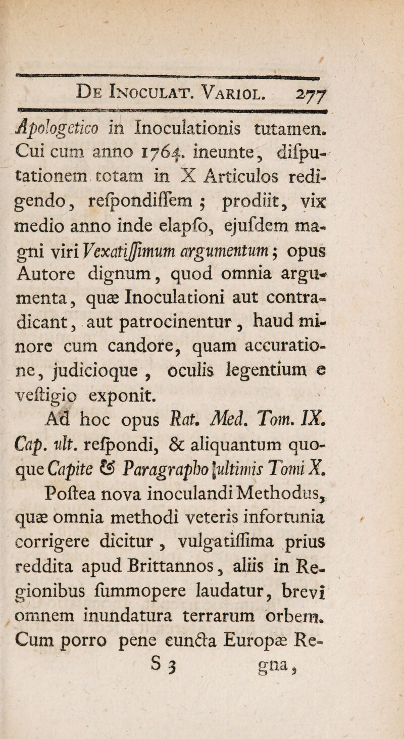 Apologetico in Inoculationis tutamen. Cui cum anno 1764. ineunte, difpu- tationem totam in X Articulos redi¬ gendo, refpondiffem ; prodiit, vix medio anno inde elapfo, ejufdem ma¬ gni viri Vexatijfmum argumentum; opus Autore dignum, quod omnia argu¬ menta, quae Inoculationi aut contra¬ dicant , aut patrocinentur, haud mi¬ nore cum candore, quam accuratio¬ ne, judicioque , oculis legentium e veftigio exponit. Ad hoc opus Rat. Med. Tom. IX. Cap. ult. refpondi, & aliquantum quo¬ que Capite £s> Paragrapho [ultimis Tomi X. Poftea nova inoculandi Methodus, quae omnia methodi veteris infortunia corrigere dicitur , vulgatiffima prius reddita apud Brittannos, aliis in Re¬ gionibus lummopere laudatur, brevi omnem inundatura terrarum orbem. Cum porro pene eunda Europae Re- S3 gna,