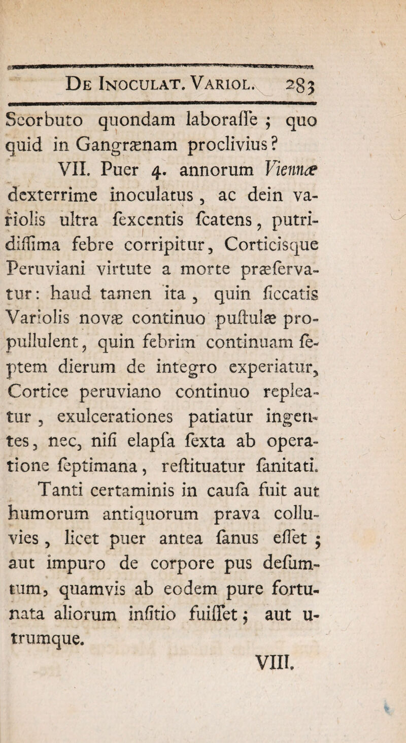 m ^'«s*WnS9W’SKWOTsnic*!!* De Inoculat. Variol. 2gj Scorbuto quondam laborafle ; quo quid in Gangrenam proclivius ? VII. Puer 4. annorum Vieniue dexterrime inoculatus , ac dein va- riolis ultra fexccntis fcatens, putri- diflima febre corripitur, Corticisque Peruviani virtute a morte prae ferva¬ tur : haud tamen ita , quin ficcatis Variolis novas continuo puftulae pro- pullulent, quin febrim continuam fe- ptem dierum de integro experiatur. Cortice peruviano continuo replea¬ tur , exulcerationes patiatur ingen¬ tes, nec, nili elapfa fexta ab opera¬ tione feptimana, reftituatur fanitati. Tanti certaminis in caufa fuit aut humorum antiquorum prava collu¬ vies , licet puer antea fanus eflet ; aut impuro de corpore pus defum- tum, quamvis ab eodem pure fortu¬ nata aliorum infitio fuiffet; aut u- trumque.