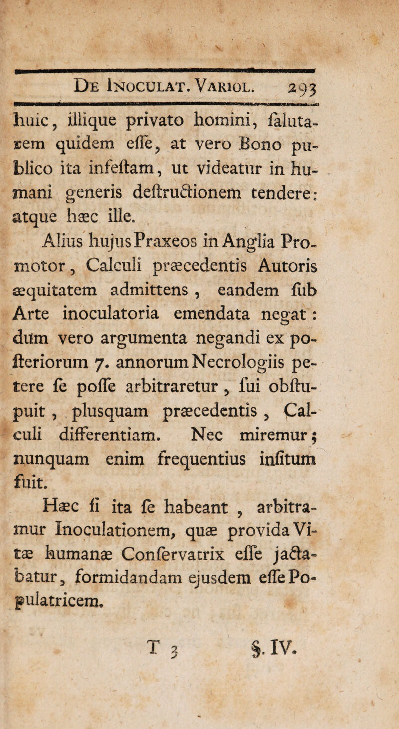 huic, illique privato homini, faluta- uem quidem effe, at vero Bono pu¬ blico ita infeftam, ut videatur in hu¬ mani generis deftru&ionem tendere: atque hoc ille. Alius hujusPraxeos in Anglia Pro- motor, Calculi procedentis Autoris aequitatem admittens , eandem fub Arte inoculatoria emendata negat: dum vero argumenta negandi ex po- fteriorum 7. annorum Necrologiis pe¬ tere fe pofle arbitraretur, fui obftu- puit , plusquam procedentis , Cal¬ culi differentiam. Nec miremur; nunquam enim frequentius infitum fuit. Hoc fi ita Ce habeant , arbitra¬ mur Inoculationem, quae provida Vi¬ tae humano Confervatrix effe jafta- batur, formidandam ejusdem effe Po¬ pulatricem.