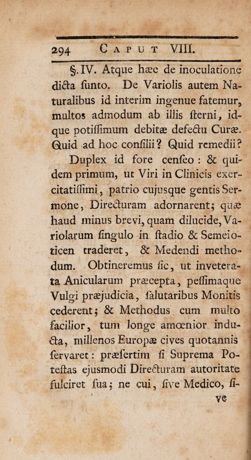 C A P U T VIII. §. IV. Atque haec de inoculatione difta fiinto. De Variolis autem Na¬ turalibus id interim ingenue fatemur, multos admodum ab illis fterni, id- que potiffimum debitae defeftu Curae. Quid ad hoc confilii ? Quid remedii ? Duplex id fore cenleo : & qui¬ dem primum, ut Viri in Clinicis exer- citatiffimi, patrio cujusque gentis Ser¬ mone, Directuram adornarent5 quae haud minus brevi, quam dilucide, Va- riolarum lingulo in ftadio & Semeio- ticen traderet, & Medendi metho¬ dum. Obtineremus fic, ut invetera¬ ta Anicularum praecepta, peffimaque Vulgi praejudicia, falutaribus Monitis cederent 5 & Methodus cum multo facilior, tum longe amoenior indu- &a, millenos Europae cives quotannis fervaret: praefertim fi Suprema Po- teftas ejusmodi Direfturam autoritate fulciret fua $ ne cui, five Medico, fi-