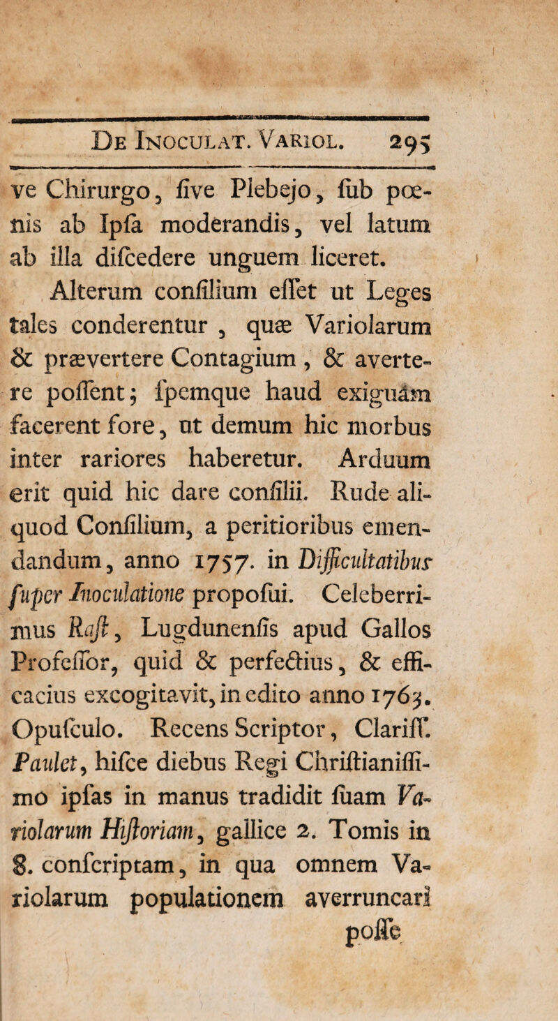 ve Chirurgo, five Plebejo, fub poe¬ nis ab Ipla moderandis, vel latum ab illa dilcedere unguem liceret. Alterum confilium effet ut Leges tales conderentur , quse Variolarum & praevertere Contagium , & averte¬ re pollent; fpemque haud exiguam facerent fore, ut demum hic morbus inter rariores haberetur. Arduum erit quid hic dare confilii. Rude ali¬ quod Confilium, a peritioribus emen¬ dandum, anno 1757. in Dijficuitatibur fiupcr Inoculatione propofui. Celeberri¬ mus Rufi, Lugdunenfis apud Gallos Profeflor, quid & perfeftius, & effi¬ cacius excogitavit, in edito anno 1763. Opulculo. Recens Scriptor, ClarilT. Paulet, hifce diebus Regi Chriftianilfi- mo ipfas in manus tradidit luam Va¬ riolarum Hifioriam, gailice 2. Tomis in 8. confcriptam, in qua omnem Va¬ riolarum populationem averruncari poflfe