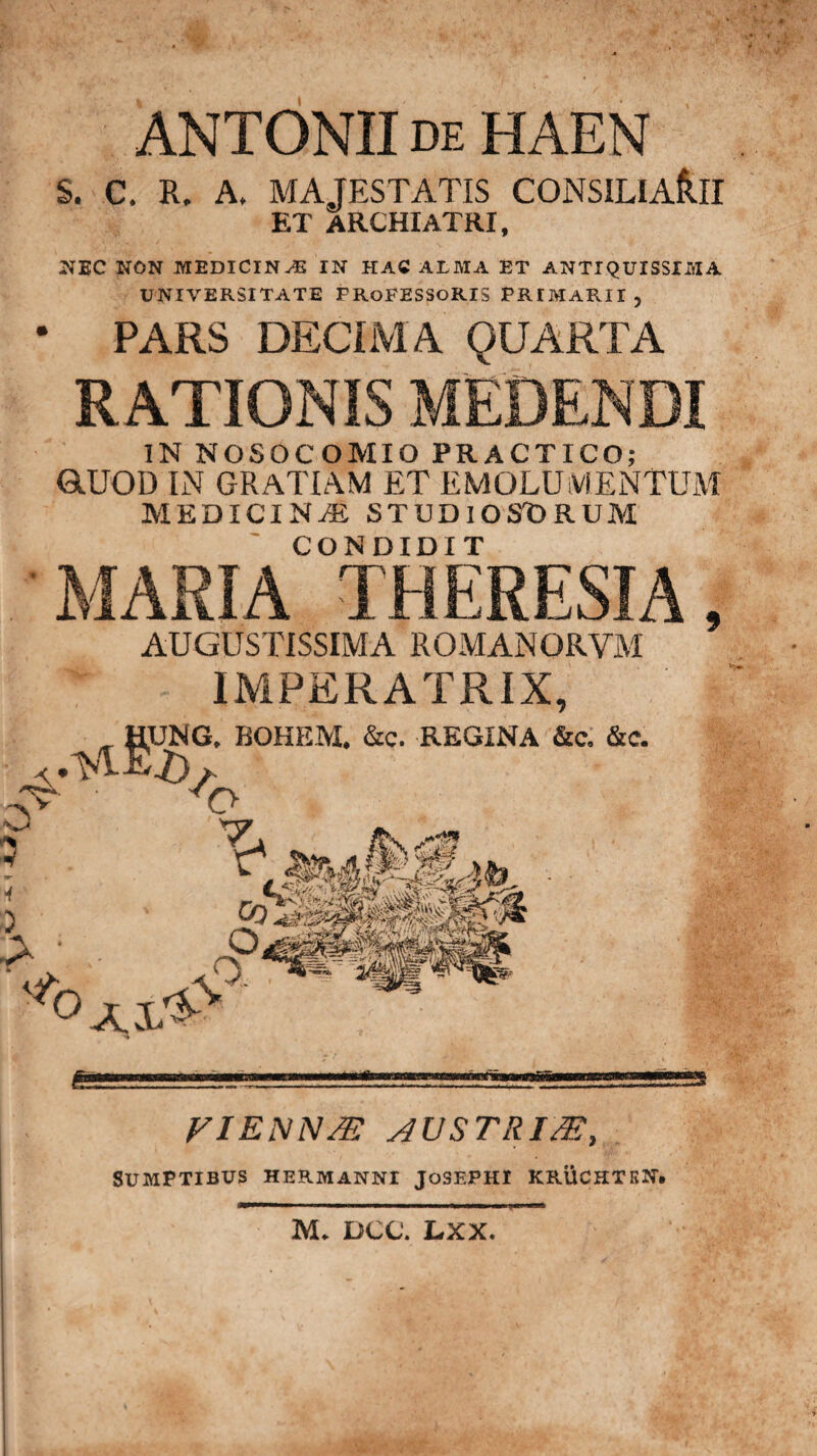 k t- rv ANTONII de HAEN S. C. R. A, MAJESTATIS CONSILIARII ET ARCHIATRI, NEC NON MEDICINAE IN HAC ALMA ET ANTIQUISSIMA UNIVERSITATE PROFESSORIS PRIMARII 5 • PARS DECIMA QUARTA RATIONIS MEDENDI IN NOSOCOMIO PRACTICO; GtUOD IN GRATIAM ET EMOLUMENTUM MEDICINAE STUDIOSDRUM MARIA* °THERESIA, AUGUSTISSIMA ROMANORYM IMPERATRIX, ^gUNO, BOHEM. &c. REGINA &c. &c. T T» :. FIBNN/E AUSTRI/E, Sumptibus hermanni josepht kr.Uchtkn. 3VL DCC. LXX.