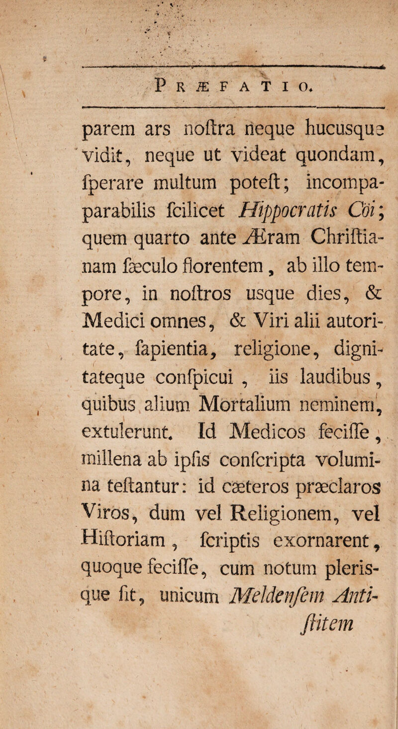 P R I F ATIO. parem ars noftra neque hucusque Vidit, neque ut videat quondam, fperare multum poteft; incompa- parabilis fcilicet Hippocratis Coi; quem quarto ante ALram Chriftia- nam faeculo florentem, ab illo tem¬ pore, in noltros usque dies, & Medici omnes, & Viri alii autori- tate, lapientia, religione, digni- i' ; v tateque confpicui , iis laudibus, quibus alium Mortalium neminem, extulerunt Id Medicos fecifle , millena ab ipfis confcripta volumi¬ na teftantur: id caeteros praeclaros Viros, dum vel Religionem, vel Hiftoriam , fcriptis exornarent, quoque fecifle, cum notum pleris- que flt, unicum Mddenfem Anti- ftitem