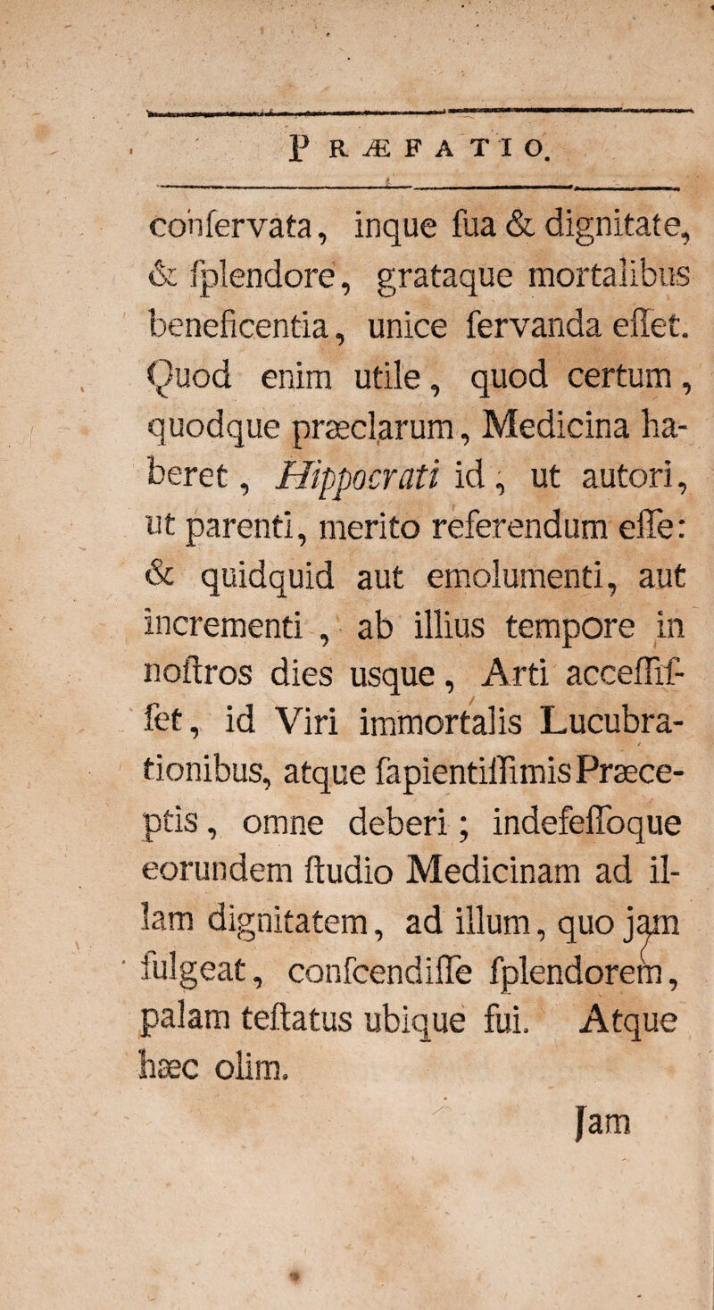 ■.. ... ■■■■■■ ' — r «j, , t ■ , confervata, inque fua & dignitate, & fplendore, grataque mortalibus beneficentia, unice fervanda edet. Quod enim utile, quod certum, quodque praeclarum, Medicina ha¬ beret , Hippocrati id, ut autori, ut parenti, merito referendum ede: & quidquid aut emolumenti, aut incrementi , ab illius tempore in noftros dies usque, Arti acceffif- fet, id Viri immortalis Lucubra¬ tionibus, atque fapientiflimis Praece¬ ptis , omne deberi; indefedoque eorundem ftudio Medicinam ad il¬ lam dignitatem, ad illum, quo jam iulgeat, confcendide fplendorem, palam teftatus ubique fui. Atque haec olim. Jam