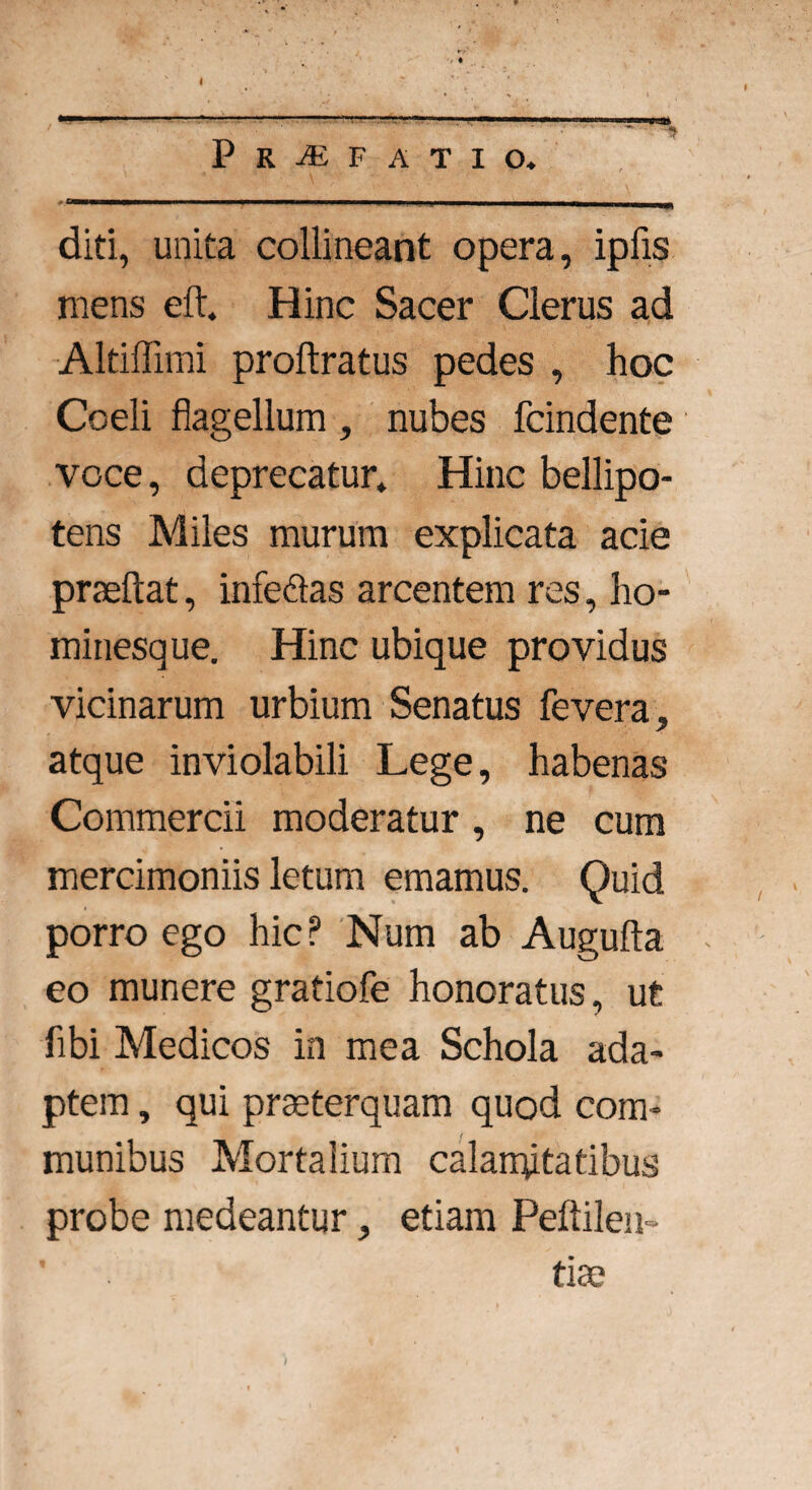 Praefatio. .. ' ' -- 1 111 -i diti, unita collineant opera, ipfis mens eft. Hinc Sacer Clerus ad Altiffimi proftratus pedes , hoc Coeli flagellum , nubes fcindente voce, deprecatur. Hinc bellipo¬ tens Miles murum explicata acie praeftat, infe&as arcentem res, ho¬ minesque. Hinc ubique providus vicinarum urbium Senatus fevera, atque inviolabili Lege, habenas Commercii moderatur , ne cum mercimoniis letum emamus. Quid porro ego hic? Num ab Augufta eo munere gratiofe honoratus, ut flbi Medicos in mea Schola ada¬ ptem , qui praeterquam quod com¬ munibus Mortalium calamitatibus probe medeantur, etiam Peftilen» tiae