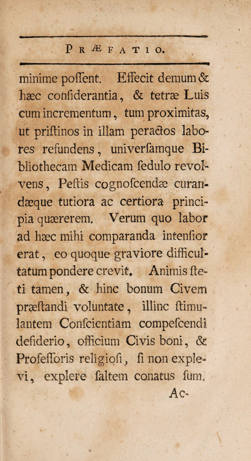 minime pollent. Effecit demum & haec coniiderantia, & tetras Luis cum incrementum, tum proximitas, ut priftinos in illam peractos labo¬ res refundens, univerfamque Bi¬ bliothecam Medicam fedulo revol¬ vens, Peftis cognofcendae curan- daeque tutiora ac certiora princi¬ pia quaererem. Verum quo labor ad haec mihi comparanda intenfior erat, eo quoque graviore difficul¬ tatum pondere crevit» Animis fte- ti tamen, & hinc bonum Civem praeftandi voluntate, illinc ftimu- lantem Confcientiam compefcendi defiderio, officium Civis boni, & Profefforis religioh, fi non exple¬ vi, explere faltern conatus fum. Ac-