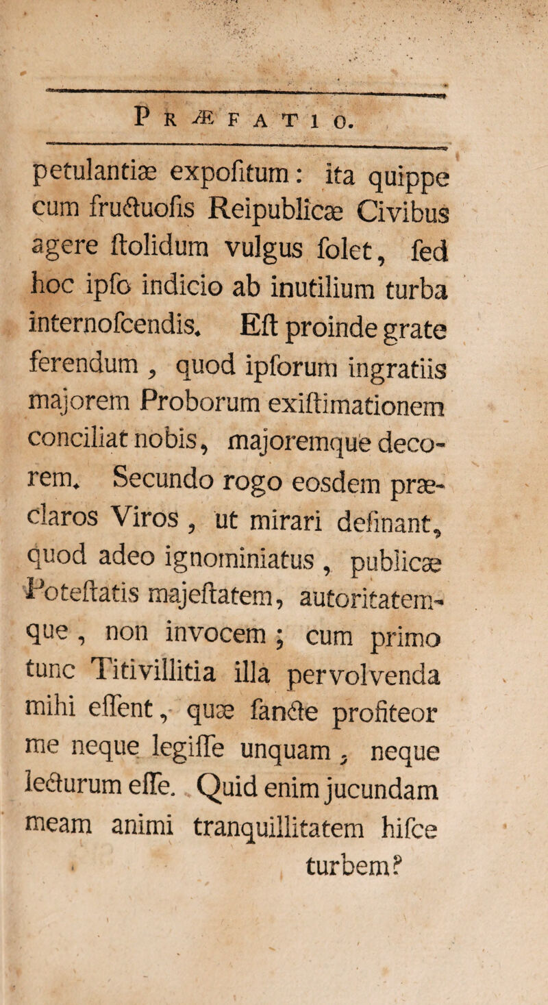 cgtWM»—---1—— — ^n| 4 . P R M F A T 1 0. ■ — ■—- ■■■i ■ m \-ra» petulantia expofitum: ita quippe cum fruduofis Reipublicae Civibus agere ftolidum vulgus folet, fed hoc ipfo indicio ab inutilium turba internofcendis. Eft proinde grate ferendum , quod ipforum ingratiis majorem Proborum exiftimationem conciliat nobis, majoremque deco¬ rem. Secundo rogo eosdem prae¬ claros Viros , ut mirari delinant, quod adeo ignominiatus , publicae Poteftatis majeftatem, autoritatem- que , non invocem ; cum primo tunc Titivillitia illa pervolvenda mihi effent, quae fande profiteor me neque legiffe unquam j neque lecturum efle. Quid enim jucundam meam animi tranquillitatem hifce turbem?