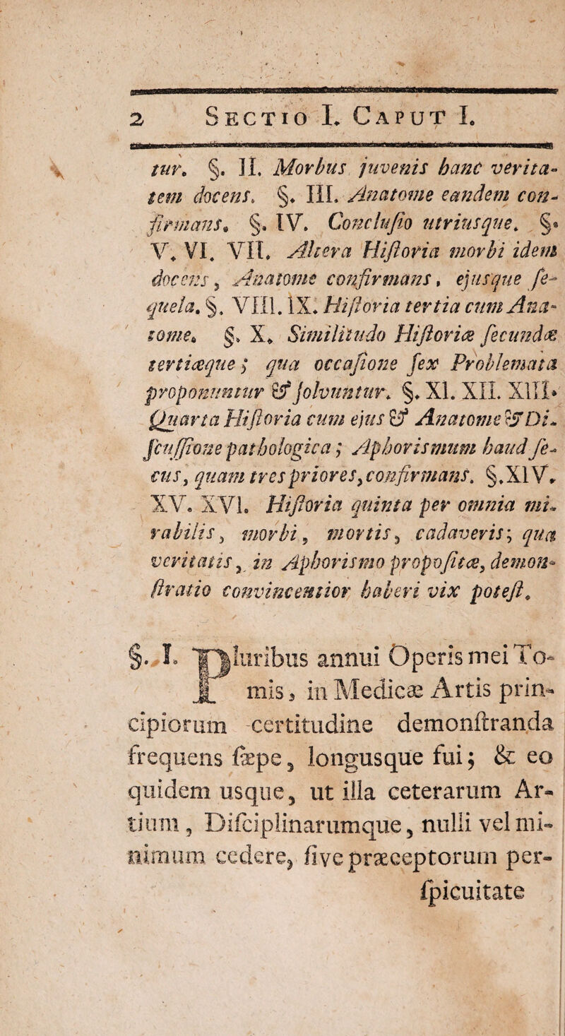 > ..■■■■, ■■ 2 Sectio I. Caput I. ITtiWi n ni<iTn—M'irnn—ii'mnTr'11 niwni —uTia^iminti rrwr—a^rrniiwT i fii-m.n ' a—BHB8 tuv. §. II* Morbus juvenis hanc verita¬ tem docens, §♦ HL /inatome eandem con- firmans. §■. IV* Condit Jio utriusque. §« V4 VI. VII* Altera Uiftovia morbi idem docens, Anamnt confirmans, ej usque fe* quela. §» VIII. IX* Hi flor ia tertia cum Anet- tome* §> X* Similitudo Hifiorice fecundes tertiaque ] qua occafione fex Problemata proponuntur 6if jolvuntur* §* XI. XII. X1I.I* Quarta Hi fi oria cum ejus fjf An a tome ?STDi* ficu (pone pathologica] Apbovtsmum haud fe- quam tres priores ^confirmans. §,X1V* XV* XVI. Hifioria quinta per omnia mu rabi lis 3 morbi 9 mortis3 cadaveris; qua veritatis, Aphorismo propvfitce, demon* ftratio convincentior haberi vix potefi4 §. I» Tjluribus annui Operis mei To- J_ mis > in Medicae Artis prin¬ cipiorum certitudine demonftranda frequens fepe, longus que fui; & eo quidem usque, utilia ceterarum Ar¬ tium , Difciplinarumque, nulli vel mi¬ nimum cedere, live praeceptorum per- Ipicuitate