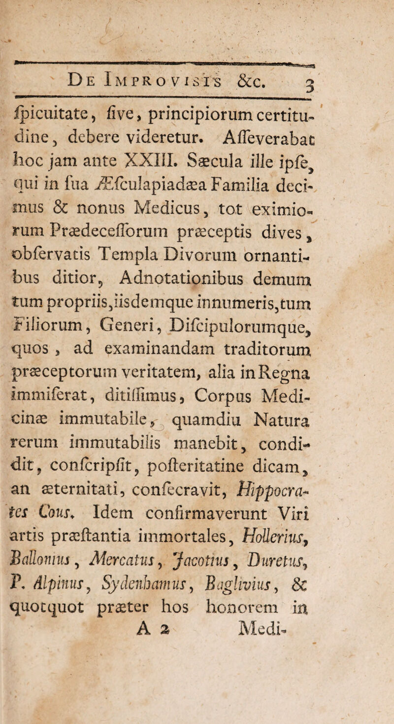 fpicuitate, five, principiorum certitu¬ dine, debere videretur. Afleverabat hoc jam ante XXIII. Saecula ille ipfe, qui in fua FEfcuIapiadaaa Familia deci¬ mus & nonus Medicus, tot eximio¬ rum Praedecefibrum praeceptis dives, obfervatis Templa Divorum ornanti¬ bus ditior, Adnotationibus demum tum propriis,iisdemque innumeris,tum Filiorum, Generi, Difcipulorumque, quos , ad examinandam traditorum praeceptorum veritatem, alia in Regna immilerat, ditiffimus, Corpus Medi¬ cinae immutabile, quamdiu Natura rerum immutabilis manebit, condi¬ dit, confcripfit, pofteritatine dicam, an aeternitati, confecravit, Hippocra¬ tes Cous. Idem confirmaverunt Viri artis praedantia immortales, HoUerius, Ballomus, Aiercatus, Jacotius, Duretus, P. Alpinus, Sydenhamus, Baghvius, & quotquot praeter hos honorem in A 2 Medi-