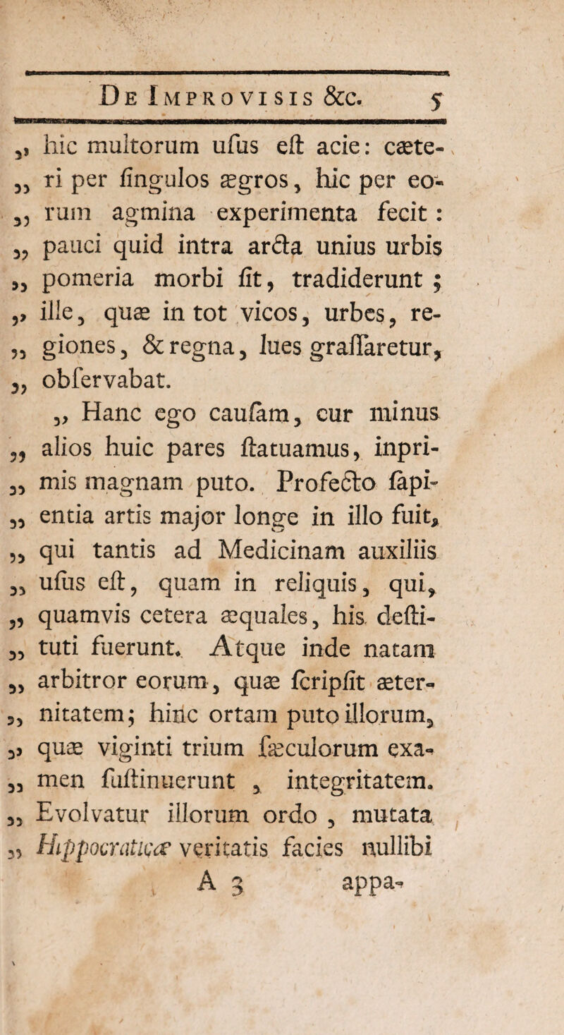 ,, hic multorum ufus eft acie: caete- „ ri per fingulos aegros, hic per eo- j, rum agmina experimenta fecit: „ pauci quid intra arda unius urbis „ pomeria morbi fit, tradiderunt ; ,, ille, quae in tot vicos, urbes, re- „ giones, & regna, lues graflaretur, j, obfervabat. „ Hanc ego caulam, cur minus ,, alios huic pares ftatuamus, inpri- „ mis magnam puto. Profecto fapi- „ entia artis major longe in illo fuit, „ qui tantis ad Medicinam auxiliis 3, ullis eft, quam in reliquis, qui, „ quamvis cetera aequales, his defti- „ tuti fuerunt. Atque inde natam „ arbitror eorum, quae Icripfit aeter- „ nitatem; hinc ortam puto illorum, ,j quae viginti trium faeculorum exa* ,, men fuftinuerunt , integritatem. 3, Evolvatur illorum ordo , mutata Hippocratica1 veritatis facies nullibi t A 3 appa. 35