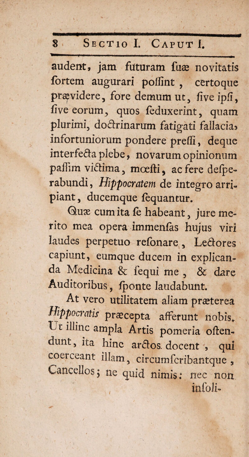 I 8. Sectio I. Caput I. —— r ----- - . - , audent, jam faturam fu® novitatis fortem augurari poffint , certo que praevidere, fore demum ut, live ip/i, five eorum, quos feduxerint, quam plurimi, dodrinarum fatigati fallacia> infortuniorum pondere preffi, deque interfeda plebe, novarum opinionum paffim victima, maelii, ac fere delpe- rabundi, Hippocratem de integro arri¬ piant, ducemque lequantur. Chiae cum ita fe habeant, jure me¬ rito mea opera immenlas hujus viri laudes perpetuo relonare, Ledores capiunt, eumque ducem in explican¬ da Medicina & fequi me , & dare Auditoribus, fponte laudabunt. At vero utilitatem aliam praeterea Hippocratis praecepta afferunt nobis. C t illinc ampla Artis pomeria often- dunt, ita hinc ardos, docent , qui coeiceant illam, circumfcribantque , Cancellos; ne quid nimis.* nec non infoli-