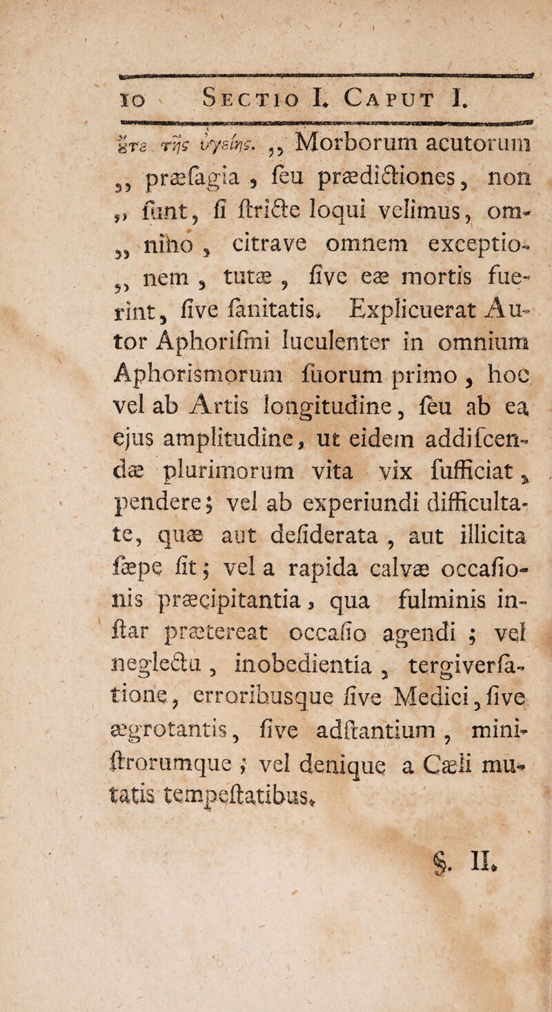 ) io ' Sectio I» Caput I. ---miimm-mrifuimnim imi i iifBTihBBrrTiimTnrownirrr^^ ummn iurrnT- uts rv\i vyetw- ,, Morborum acutorum 3, praefagia , feu praedi&iones, non „ fuat, fi ftrifte loqui velimus, om- „ nino , citrave omnem exceptio- nem , tutae , five eae mortis fue¬ rint, five fanitatis. Explicuerat Au- tor Aphorifini luculenter in omnium Aphorismorum filorum primo , hoc vel ab Artis longitudine, feu ab ea ejus amplitudine, ut eidem addifcen- dae plurimorum vita vix fufficiat, pendere; vel ab experiundi difficulta¬ te, quae aut defiderata , aut illicita faepe fit; vel a rapida calvae occafio- nis praecipitantia, qua fulminis in- ftar praetereat occafio agendi ; vel negleClu , inobedientia , tergiverfa- tione, errorihusque five Medici, five aegrotantis, five aditantium , mini- flrorumque ; vel denique a Caeli mu¬ tatis tempeftatibus, /.J * % % II.