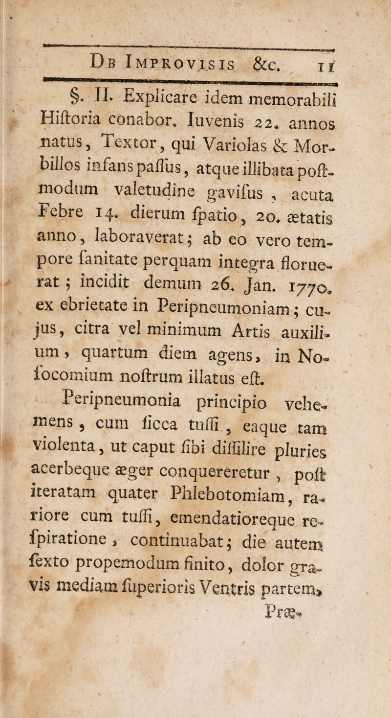 §. II. Explicare idem memorabili Hiftoria conaoor. luvenis 22. annos natus, Textor, qui Variolas & Mor- uilios infans paflus, atque illibata poft- modum valetudine gaviius , acuta febre 14. dierum fpatio, 20. astatis anno, laboraverat; ab eo vero tem¬ pore lannate perquam integra florue¬ rat ‘1 incidit demum 26. Jan. 1770. ex ebrietate in Peripneumoniam; cu¬ jus , citra vel minimum Artis auxili¬ um , quartum diem agens, in No- focomium noftrum illatus eft. Peripneumonia principio vehe¬ mens , cum ficca tufli , eaque tam violenta, ut caput libi diffilire pluries acerbeque aeger conquereretur , poft iteratam quater Phlebotomiam, ra¬ riore cum tufli, emendatioreque re- fpiratione 3 continuabat; die autem fexto propemodum finito, dolor gra¬ vis mediam Elpenoris Ventris partem»