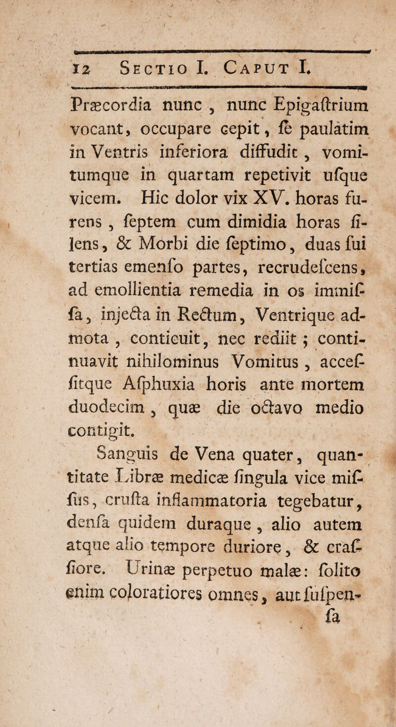 Praecordia nunc , nunc Epigaftrium vocant, occupare cepit, fc paulatim in Ventris inferiora diffudit , vomi- i tum que in quartam repetivit ufque vicem. Hic dolor vix XV. horas fu¬ rens , feptem cum dimidia horas fi- lens, & Morbi die feptimo, duas fui tertias emenfo partes, recrudefcens, ad emollientia remedia in os imrniP fa, injefta in Redum, Ventrique ad¬ mota , conticuit, nec rediit; conti¬ nuavit nihilominus Vomitus, accef fitque Afphuxia horis ante mortem duodecim , quae die odavo medio contigit. Sanguis de Vena quater, quan¬ titate Librae medies fingula vice mi£ fiis, crufta inflammatoria tegebatur, denfa quidem duraque , alio autem atque alio tempore duriore, & cra£ flore. Lrinae perpetuo malae: folito enim coloratiores omnes, aut fulpen» fa