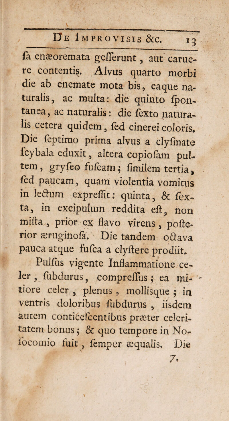 fa enaeoremata geflerunt, aut carue- re contenti^. Alvus quarto morbi die ab enemate mota bis, eaque na¬ turalis, ac multa: die quinto ipon- tanea, ac naturalis: die fexto natura¬ lis cetera quidem, ied cinerei coloris. Die ieptimo prima alvus a clyfinate fcybala eduxit, altera copiofam pul- tem , gryfeo fuieam; fimilem tertia , led paucam, quam violentia vomitus in le&um expreffit; quinta, & Tex¬ ta, in excipulum reddita eft, non mifta , prior ex flavo virens , pcite¬ rior aeruginofa. Die tandem o flava pauca atque fufca a clyftere prodiit. Pulfus vigente Inflammatione ce¬ ler , iiibdurus, compreiliis j ea mi- - tiore celer , plenus , mollisque ; in ventris doloribus fubdurus , iisdem autem conticeicentibus praeter celeri¬ tatem bonus; & quo tempore in No- ibcomio tuit, iemper aequalis. Die 7»