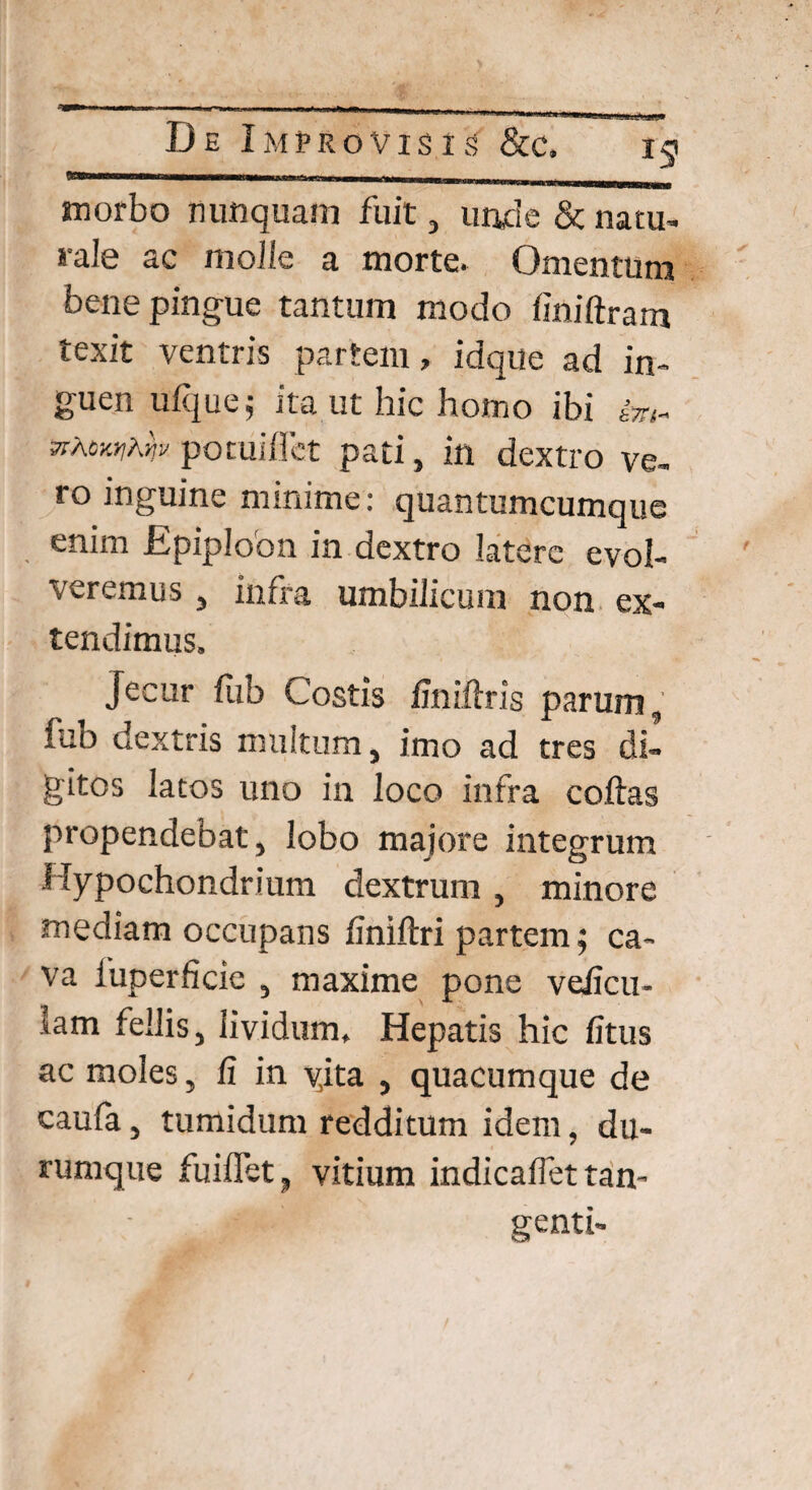 •TP De Improvisis &c. sa morbo nunquam fuit, unde & natu¬ rale ac molle a morte. Omentum bene pingue tantum modo finiftram texit ventris partem, idque ad in¬ guen ulque j ita ut hic homo ibi hn~ zihcwhm potuiflet pati, in dextro ve¬ ro inguine minime: quantumcumque enim Epiploon in dextro latere evol¬ veremus , infra umbilicum non ex¬ tendimus. Jecur fub Costis finiftris parum, fub dextris multum, imo ad tres di¬ gitos latos uno in loco infra coftas propendebat, lobo majore integrum Hypochondrium dextrum , minore mediam occupans finiltri partem; ca¬ va fuperficie , maxime pone veficu- lam feilis, lividum. Hepatis hic litus ac moles, fi in yita , quacumque de caufa, tumidum redditum idem, du- rumque fu i flfet, vitium indicafiet tan¬ genti-