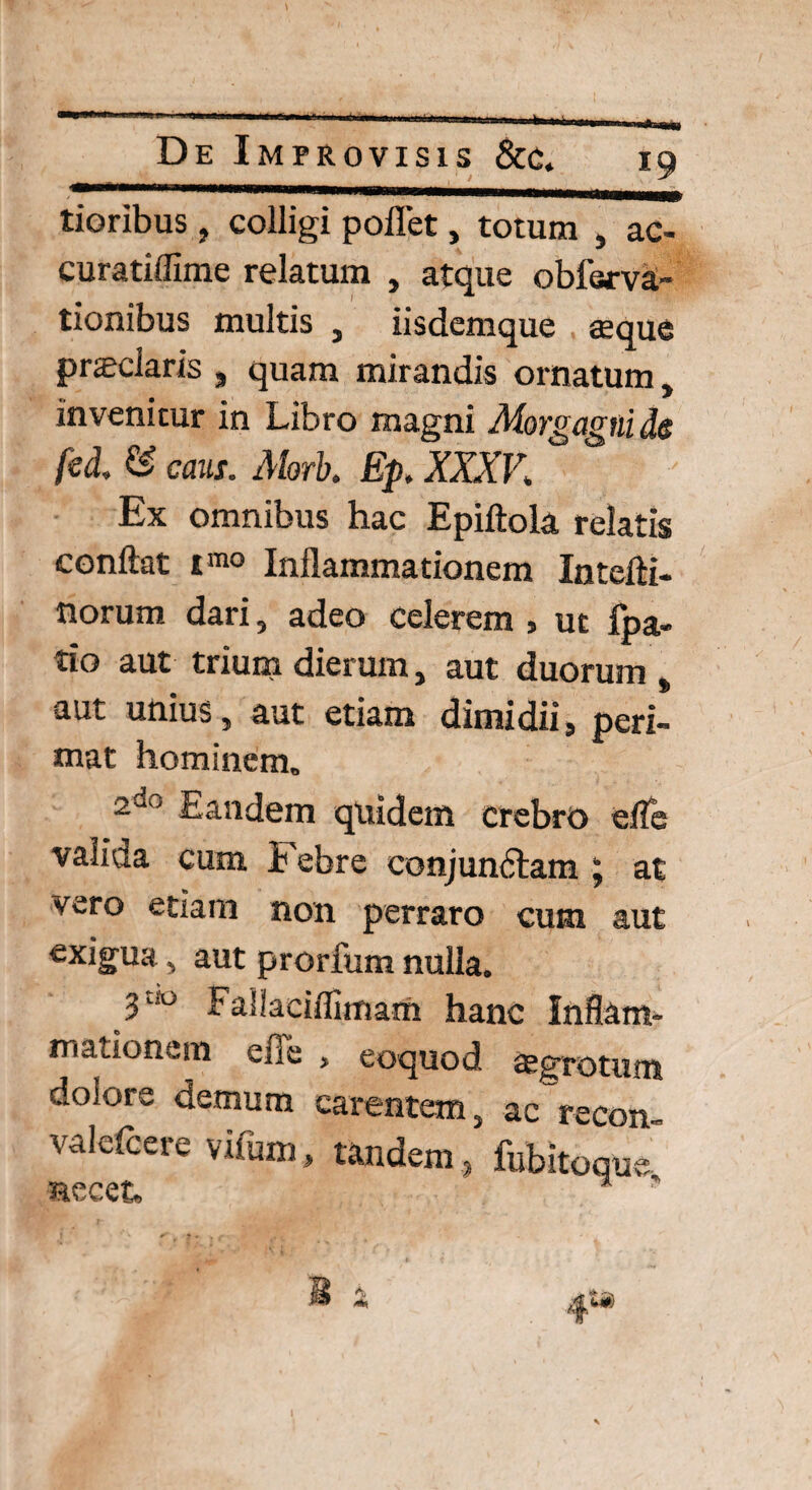 tioribus , colligi pollet, totum , ac- curatiflime relatum , atque oblerva- tionibus multis , iisdemque seque prseciaris , quam mirandis ornatum, invenitur in Libro magni Morgagni de fed. & caus. Morb. Ep. XXXV. Ex omnibus hac Epiftola relatis conflat imo Inflammationem Intefti- norum dari, adeo Celerem , ut ipa- tio aut trium dierum, aut duorum , aut unius, aut etiam dimidii, peri¬ mat hominem, 2“ ' Eandem quidem crebro efle valida cum Febre conjunctam ; ac vero etiam non perraro cum aut exigua, aut prorium nulla. 3“° FaSlaciflimam hanc Inflam¬ mationem efle , eoquod aegrotum dolore demum carentem, ac recon- valdcere vifum, tandem, fubitoque necet. 4**