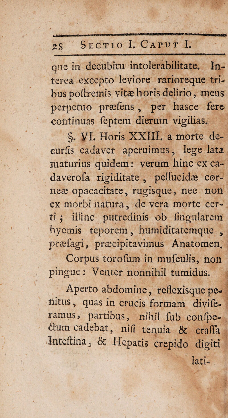 41 28 Sectio I. Caput I. que in decubitu intolerabilitate. In¬ terea excepto leviore rarioreque tri¬ bus poilremis vitae horis delirio, metis perpetuo praeiens , per hasce fere continuas leptem dierum vigilias. §. VI. Horis XXIII. a morte de¬ curiis cadaver aperuimus, lege lata maturius quidem: verum hinc ex ca- daverofa rigiditate , pellucidae cor¬ neae opacacitate, rugisque, nee non ex morbi natura, de vera morte cer¬ ti ; illinc putredinis ob lingularem byemis teporem , humiditatemque , praefagi, praecipitavimus Anatomen. Corpus torofum in mufculis, non pingue: Venter nonnihil tumidus. Aperto abdomine, reflexisque pe« nitus, quas in crucis formam divile- ramus, partibus, nihil fub conlpe- dum cadebat, nili tenuia & cralTa Inteltina, & Hepatis crepido digiti lati-