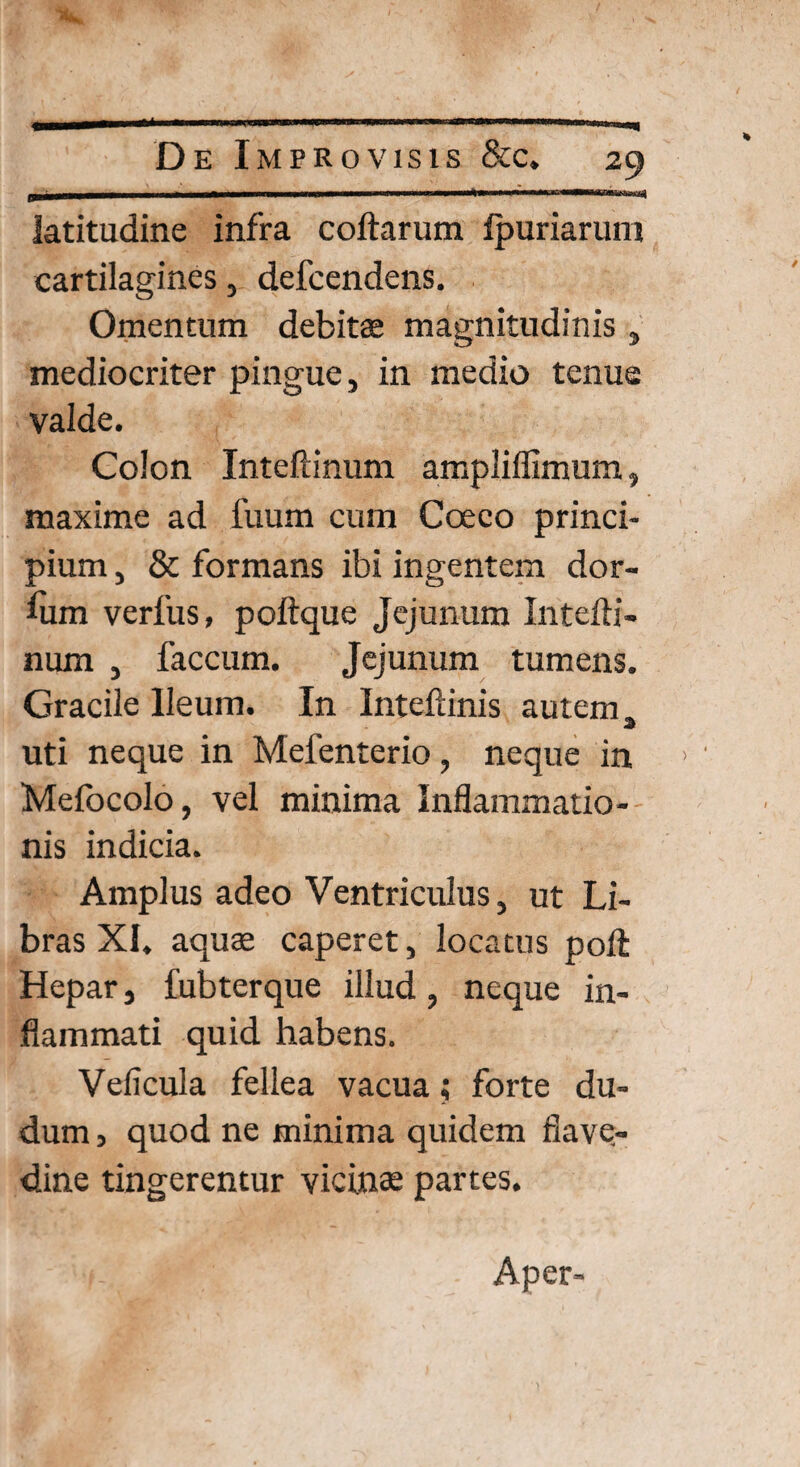 I ■■■■! »1 II. I 'I .. ir'V ■' latitudine infra collarum Ipuriarum cartilagines, defcendens. Omentum debitae magnitudinis , mediocriter pingue, in medio tenue valde. Colon Inteftinum ampliffimum, maxime ad fuum cum Coeco princi¬ pium , & formans ibi ingentem dor- lum verfus, polique Jejunum Intelli- num , faecum. Jejunum tumens. Gracile Ileum. In Inteliinis autem, uti neque in Mefenterio, neque in Melbcolo, vel minima Inflammatio¬ nis indicia. Amplus adeo Ventriculus, ut Li¬ bras XI. aquae caperet, locatus poli Hepar, fubterque illud, neque in¬ flammati quid habens. Velicula fellea vacua; forte du- dum, quod ne minima quidem fiave- dine tingerentur vicinae partes. Aper-