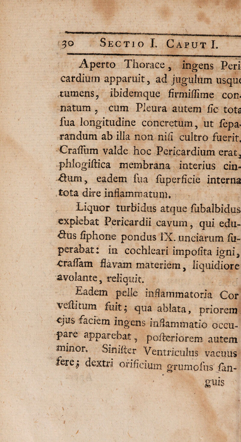 / Aperto Thorace, ingens Peri cardium apparuit, ad jugulum usqut tumens, ibidemque firmiflime con¬ natum , cum Pleura autem fic tota fua longitudine concretum, ut fepa- randum ab illa non nili cultro fuerit. Craffiim valde hoc Pericardium erat, phlogiftica membrana interius cin- fturn, eadem fua fuperficie interna tota dire inflammatum. Liquor turbidus atque fubalbidus explebat Pericardii cavum, qui edu¬ rus fiphone pondus IX. unciarum fu- perabat: in cochleari impolita igni, •Craflam flavam materiem, liquidiore avolante, reliquit. J x Eadem pelle inflammatoria Cor veftitum fuit; qua ablata, priorem ejus .aciem ingens inflammatio occu¬ pare apparebat, poftcriorem autem minor. Sinifter Ventriculus vacuus fere; dextri orificium grumofusian- 9 ' guis