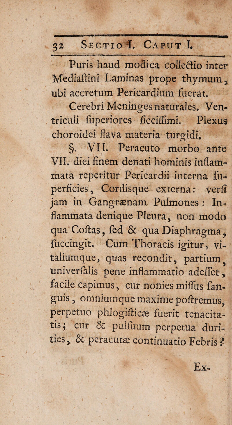 “ 7 . ... ' ‘ T ' ——■ ■»—' r Puris haud modica colleftio inter Mediaftini Laminas prope thymum, ubi accretum Pericardium fuerat. Cerebri Meninges naturales. Ven¬ triculi fiiperiores ficciffimi. Plexus choroidei flava materia turgidi, §. VII. Peracuto morbo ante VII. diei finem denati hominis inflam¬ mata reperitur Pericardii interna fu- perficies, Cordisque externa: ver fi jam in Gangraenam Pulmones : In¬ flammata denique Pleura, non modo qua Coftas, led & qua Diaphragma, fuccingit. Cum Thoracis igitur, vi¬ taliumque, quas recondit, partium univerlalis pene inflammatio adedet, facile capimus, cur nonies miflus fan- guis, omniumque maxime poliremus, perpetuo phlogiliicte fuerit tenacita¬ tis; cur & puifuum perpetua duri¬ ties , & peracuta: continuatio Febris ? Ex-