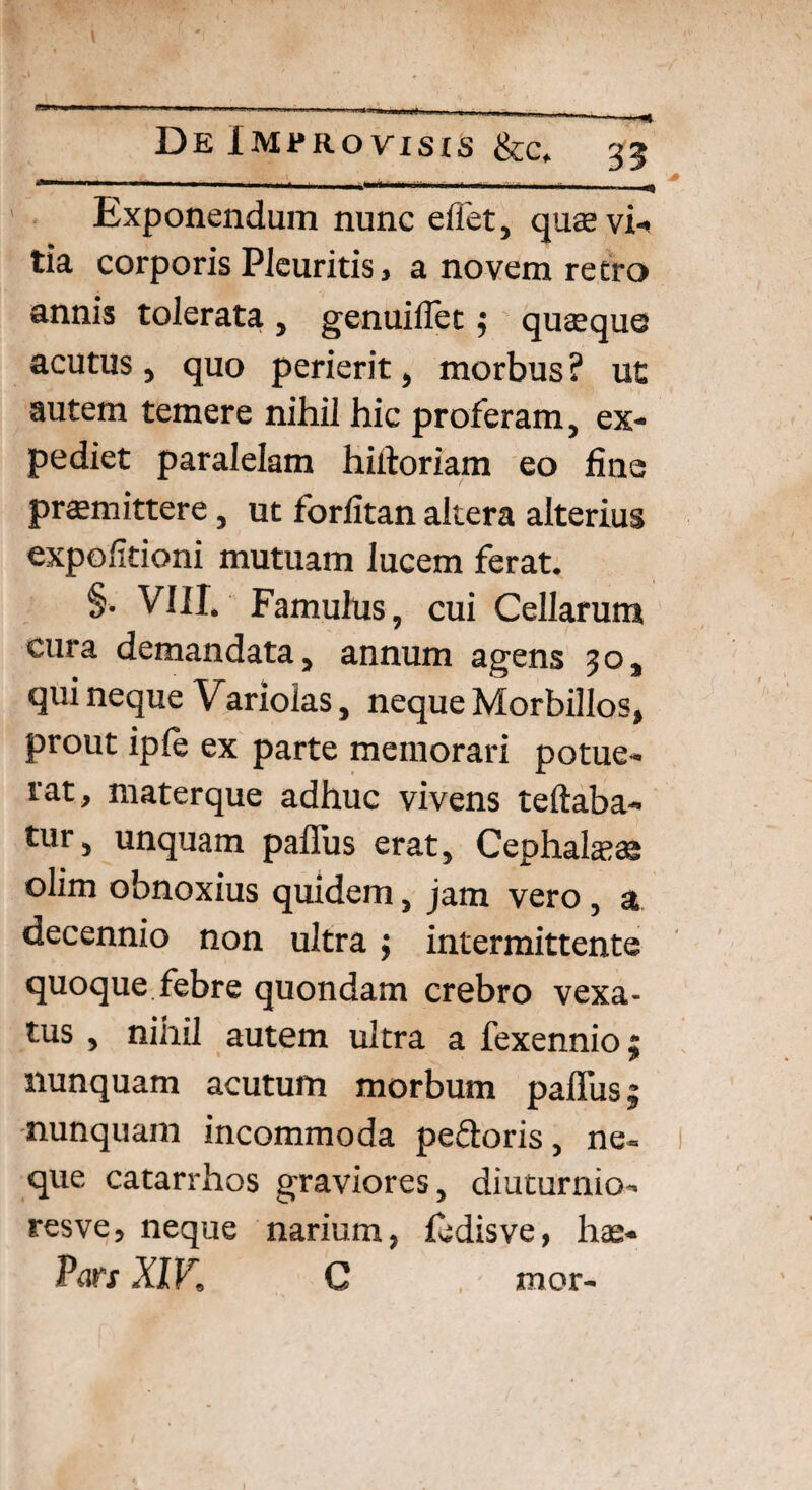 Exponendum nunc eifet, quae vi¬ tia corporis Pleuritis, a novem retro annis tolerata, genuifiet j quaque acutus, quo perierit, morbus ? ut autem temere nihil hic proferam, ex¬ pediet paralelam hiitoriam eo fine praemittere, ut forfitan altera alterius expolitioni mutuam lucem ferat. §. VIII. Famulus, cui Cellarum cura demandata, annum agens 30, qui neque Variolas, neque Morbillos, prout iple ex parte memorari potue¬ rat, materque adhuc vivens teftaba- tur, unquam paffus erat. Cephalaeae olim obnoxius quidem, jam vero, a decennio non ultra; intermittente quoque febre quondam crebro vexa¬ tus , nihil autem ultra a fexennio; nunquam acutum morbum paflus| nunquam incommoda pedoris, ne¬ que catarrhos graviores, diuturnio¬ res ve, neque narium, fedisve, hae- Pars XIV. C mor-