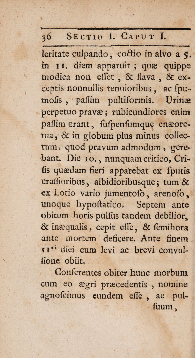 % } .. 36 Sectio I. Caput I. leritate culpando, coftio in alvo a 5, in 1 r. diem apparuit; quas quippe modica non eflet , & flava , & ex¬ ceptis nonnullis tenuioribus , ac fpu- rnoiis , paffim pultiformis. Urinas perpetuo pravae; rubicundiores enim paflim erant, fulpendimque enaeore- ma, & in globum plus minus collec¬ tum > quod pravum admodum , gere¬ bant. Die 10., nunquam critico, Cri- fis quadam fieri apparebat ex fputis craflioribus, albidioribusque; tum & ex Lotio vario jumentofo, arenoio , unoque hypoftatico. Septem ante obitum horis pulfus tandem debilior, & inaequalis, cepit efle, & femihora ante mortem deficere. Ante finem n'm diei cum levi ac brevi convul- lione obiit. Conferentes obiter hunc morbum cum eo aegri praecedentis , nomine agnofcimus eundem efle , ac pul- - iuum,