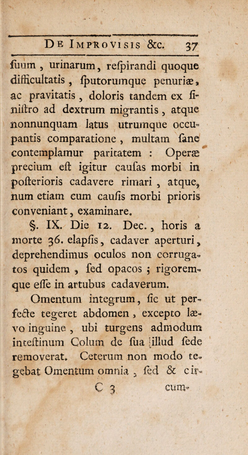 luum , urinarum, relpirandi quoque difficultatis, Iputorumque penuriae» ac pravitatis , doloris tandem ex fi- niitro ad dextrum migrantis, atque nonnunquam latus utrumque occu¬ pantis comparatione , multam fane contemplamur paritatem : Operas precium eft igitur caufas morbi in pofterioris cadavere rimari , atque, num etiam cum caulis morbi prioris conveniant, examinare. §. IX. Die 12. Dec., horis a morte 36. elaplis, cadaver aperturi, deprehendimus oculos non corruga¬ tos quidem » fed opacos $ rigorem¬ que efle in artubus cadaverum. Omentum integrum, lic ut per- fcfte tegeret abdomen, excepto lae¬ va inguine , ubi turgens admodum inteftinum Colum de lua ‘illud fede removerat. Ceterum non modo te¬ gebat Omentum omnia , fed & c ir* C 3 cum-