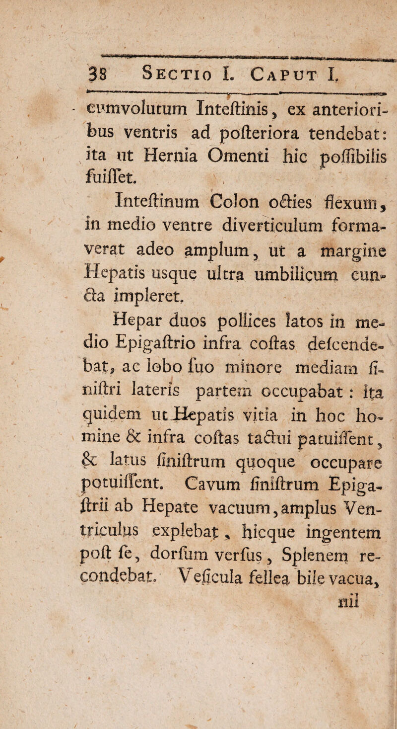 • evmvolutum Inteftinis, ex anteriori¬ bus ventris ad pofteriora tendebat: ita ut Hernia Omenti hic poflibilis fuifTet. Inteftinum CoJon o&ies flexum, in medio ventre diverticulum forma¬ verat adeo amplum, ut a margine Hepatis usque ultra umbilicum cun» cla impleret. Hepar duos pollices latos in me¬ dio Epigaftrio infra coftas deleenae- batj ac lobo fuo minore mediam ii- niftri lateris partem occupabat: ita quidem ut Hepatis vitia in hoc ho¬ mine & infra coftas tactui patuMent, Sc latus finiftrum quoque occupare potuiffent. Cavum finiftrum Epiga- ftrii ab Hepate vacuum, amplus Ven¬ triculus explebat, hicque ingentem poft ie, dorfum verfus, Splenem re¬ condebat. V eficula fellea bile vacua, nil