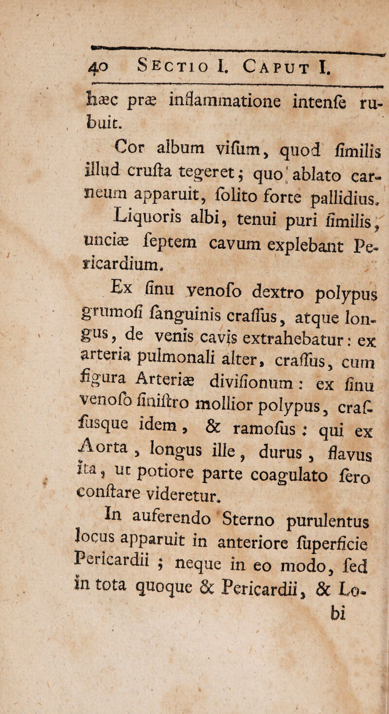 «*■ 1 ■' ■ 1 - . . i r -i- hsec pras inflammatione intenfe ru¬ buit. Cor album vifurn, quod fimilis illud crufta tegeret; quo;ablato car¬ neum apparuit, lolito forte pallidius. Liquoris albi, tenui puri fimilis, unci* feptem cavum explebant Pe¬ ricardium, Ex finu venofo dextro polypus grumofi languinis craflus, atque lon¬ gus, de venis cavis extrahebatur: ex arteria pulmonali alter, craflus, cum Egura Arterias divifionum: ex finu venofo finiftro mollior polypus, erat fusque idem, & ramofiis : qui ex Aorta , longus ille , durus, flavus Ea, ut potiore parte coagulato {ero conflare videretur. In auferendo Sterno purulentus Jocus apparuit in anteriore fiiperficie Pericatdii ; neque in eo modo, fed in tota quoque & Pericardii, & Lcu