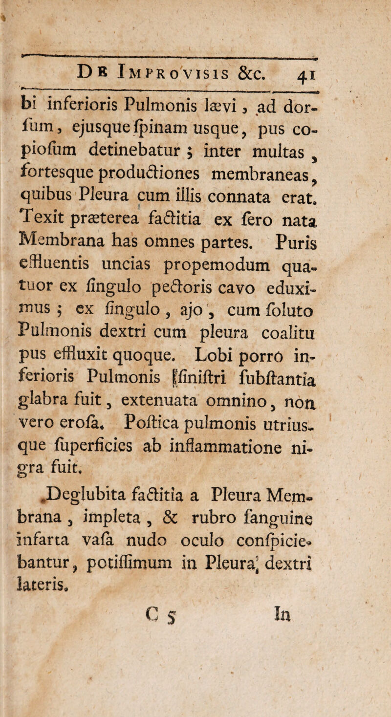 I »—■* ■ ■ ■ ----- —~l 1— - - r- ---- - - Db Improvisis &c. 41 bi inferioris Pulmonis laevi 3 ad dor- fum, ejusque Ipinam usque, pus co- piofum detinebatur ; inter multas , fortesque produdiones membraneas, quibus Pleura cum illis connata erat. Texit praeterea faditia ex fero nata Membrana has omnes partes. Puris c fluentis uncias propemodum qua- tuor ex lingulo pedoris cavo eduxi¬ mus 5 ex fingulo , ajo , cum foluto Pulmonis dextri cum pleura coalitu pus effluxit quoque. Lobi porro in¬ ferioris Pulmonis ffiniftri fubftantia glabra fuit, extenuata omnino, non vero erofa. Poftica pulmonis utrius- que fuperficies ab inflammatione ni¬ gra fuit. .Deglubita faditia a Pleura Mem¬ brana , impleta , & rubro fanguine infarta vafa nudo oculo conlpicie- bantur, potiffimum in Pleura^ dextri lateris. C S In