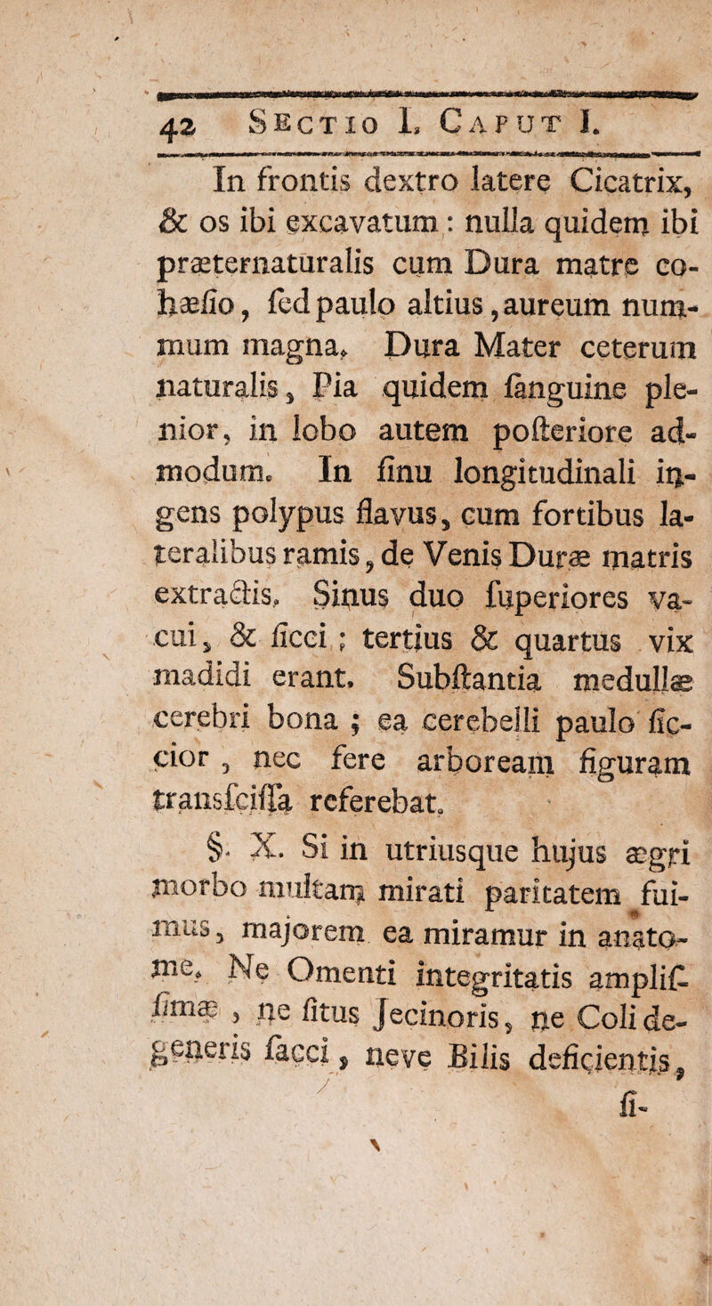 In frontis dextro latere Cicatrix, & os ibi excavatum: nulla quidem ibi praiteraaturalis cum Dura matre co- foaefio, fed paulo altius, aureum num¬ mum magna, Dura Mater ceterum naturalis. Pia quidem fimguine ple¬ nior, in lobo autem pofteriore ad¬ modum. In finu longitudinali in¬ gens polypus flavus, cum fortibus la¬ teralibus ramis, de Venis Durae matris extractis. Sinus duo fuperiores va¬ cui , & ficci ; tertius & quartus vix madidi erant, Subftantia medullae cerebri bona ; ea cerebelli paulo Ac¬ cior , nec fere arboream figuram transfciifa referebat. §. X. Si in utriusque hujus aegri morbo multam mirati paritatem fui¬ mus , majorem ea miramur in angto- me, Ne Omenti integritatis amplifl fimai , ne litus Jecinoris, ne Coli de¬ generis facci, neve Bilis deficientis.