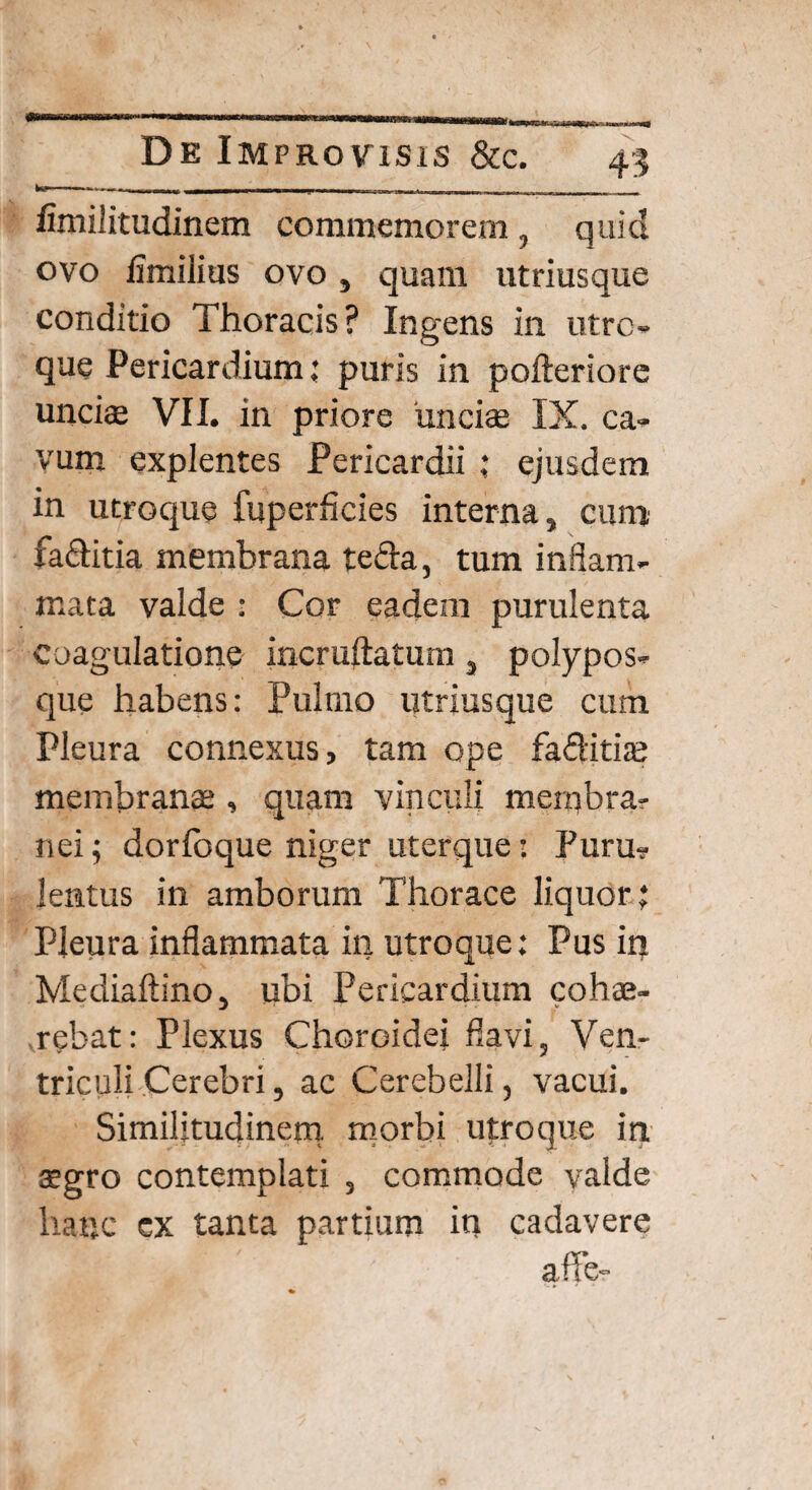 fimilitudinem commemorem, quid ovo fimilius ovo, quam utriusque conditio Thoracis? Ingens in utro¬ que Pericardium; puris in pofteriore unciae VII. in priore unciae IX. ca¬ vum explentes Pericardii ; ejusdem in utroque fuperficies interna, cum fa&itia membrana teda, tum inflam¬ mata valde : Cor eadem purulenta coagulatione incruftatum, polypos¬ que habens: Pulmo utriusque cum Pleura connexus, tam ope faditias membranae, quam vinculi membra¬ nei ; dorlbque niger uterque: Puru¬ lentus in amborum Thorace liquor; Pleura inflammata in utroque; Pus in Mediaftino, ubi Pericardium cohae¬ rebat: Plexus Choroidei flavi, Ven¬ triculi Cerebri, ac Cerebelli, vacui. Similitudinem, morbi utroque iri aegro contemplati , commode valde hanc ex tanta partium in cadavere affe-