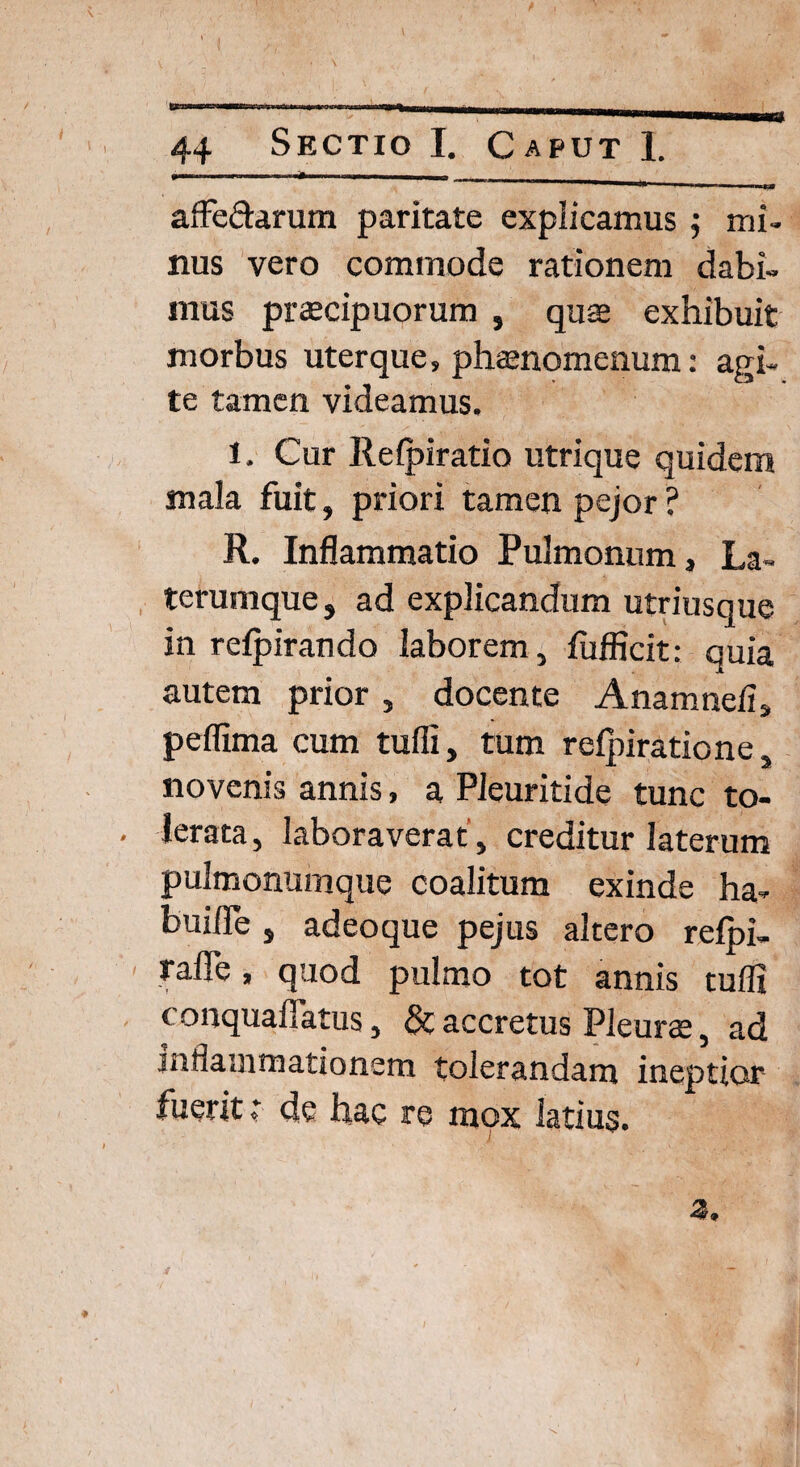 - ■ __ affectarum paritate explicamus $ mi¬ nus vero commode rationem dabi¬ mus praecipuorum , quae exhibuit morbus uterque, phaenomenum: agi¬ te tamen videamus. 1. Cur Refpiratio utrique quidem mala fuit, priori tamen pejor ? R. Inflammatio Pulmonum, La¬ terumque , ad explicandum utriusque in refpirando laborem, fufflcit: quia autem prior , docente Anamnefi, peflima cum tuffi, tum relpiratione, novenis annis, a Pleuritide tunc to¬ lerata, laboraverat’, creditur laterum pulmonumque coalitum exinde ha- buifle, adeoque pejus altero reipi- raffe, quod pulmo tot annis tufli conquafiatus, & accretus Pleurae, ad mflammationem tolerandam ineptior fuerit: de hac re mox latius.