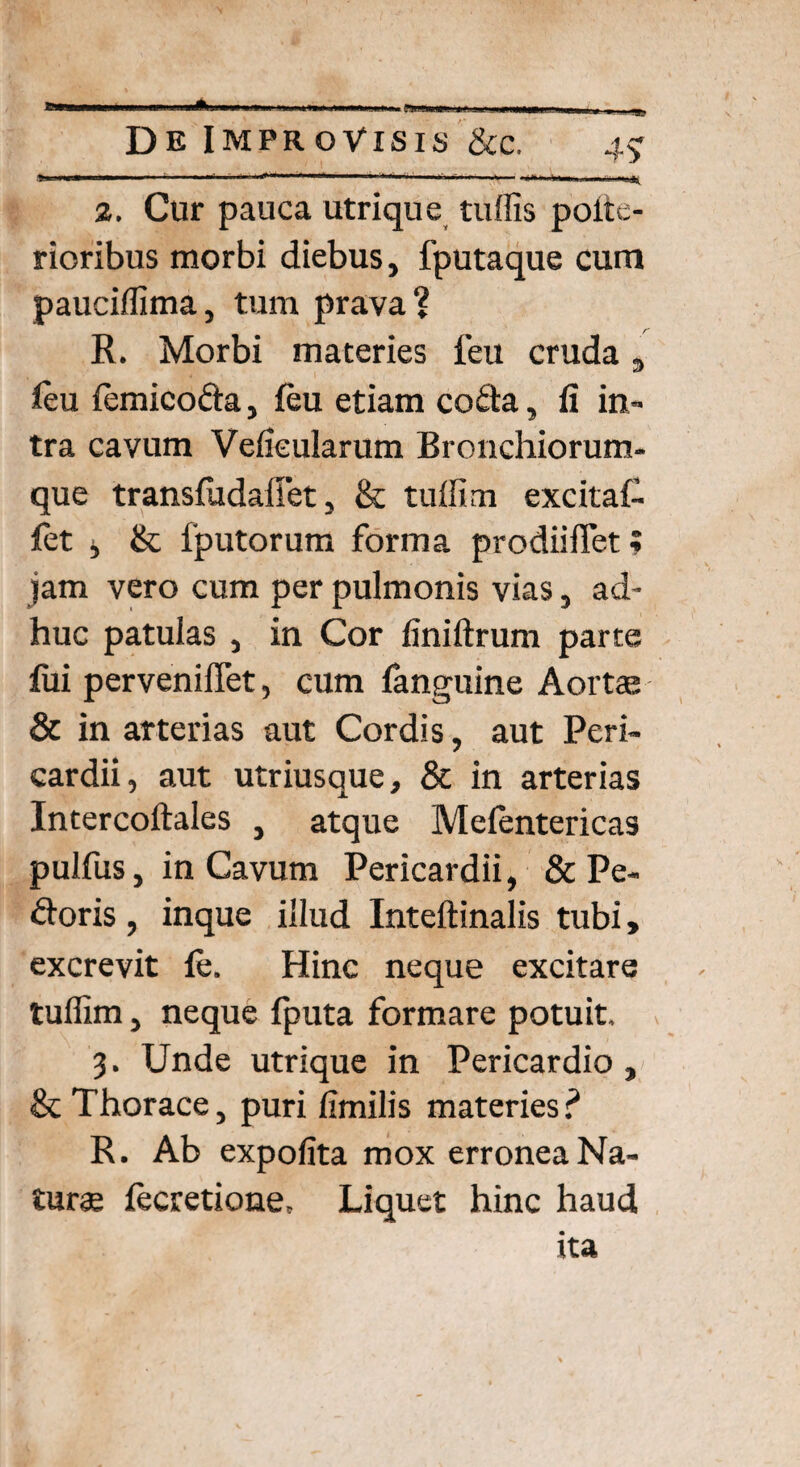 e» De Improvisis &c. 4$ >J... IM— ■■■— — ■ -■ ---i.-1- . 11 1 ..1- I I''»'.» —» 2. Cur pauca utrique tuffis poiie- rioribus morbi diebus, fputaque cum pauciffima, tum prava? R. Morbi materies feu cruda 3 feu femicoda, feu etiam coda, fi in¬ tra cavum Velieularum Bronchiorum¬ que transfudaliet, & tuffim excitaf- fet j & fputorum forma prodiiffet; jam vero cum per pulmonis vias, ad¬ huc patulas , in Cor finiftrum parte fui perveniflet, cum fanguine Aorta; & in arterias aut Cordis, aut Peri¬ cardii, aut utriusque, & in arterias Intercoftales , atque Mefentericas pulfus, in Cavum Pericardii, & Pe¬ doris , inque illud Inteftinalis tubi, excrevit fe. Hinc neque excitare tuffim, neque fputa formare potuit, 3. Unde utrique in Pericardio , & Thorace, puri fimilis materies? R. Ab expolita mox erronea Na¬ tura; fecretione. Liquet hinc haud ita