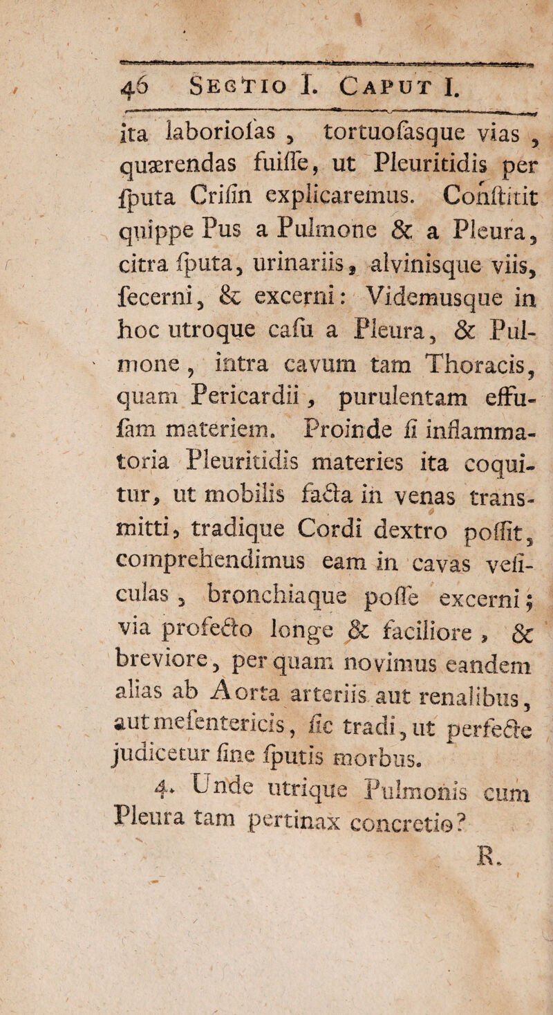 ita iaboriolas , tortuofasque vias , quserendas fui Ile, ut Pleuritidis per fputa Crifin explicaremus. Conftitit quippe Pus a Pulmone & a Pleura, citra fputa, urinariis, alvinisque viis, fecerni, & excerni: Videmusque in hoc utroque cafu a Pleura, & Pul¬ mone , intra cavum tam Thoracis, quam Pericardii, purulentam eflfu- fam materiem. Proinde fi inflamma¬ toria Pleuritidis materies ita coqui¬ tur, ut mobilis fa&a in venas trans- * mitti, tradique Cordi dextro poffit, comprehendimus eam in cavas vefi- culas , bronchiaque pofle excerni ; via profedo longe & faciliore , & breviore, perquam novimus eandem alias ab Aorta arteriis aut renalibus, autmefentericis, iic tradi, ut perfeffe judicetur fine (putis morbus. 4. Unde utrique Pulmonis cum Pleura tam pertinax concretio? R.