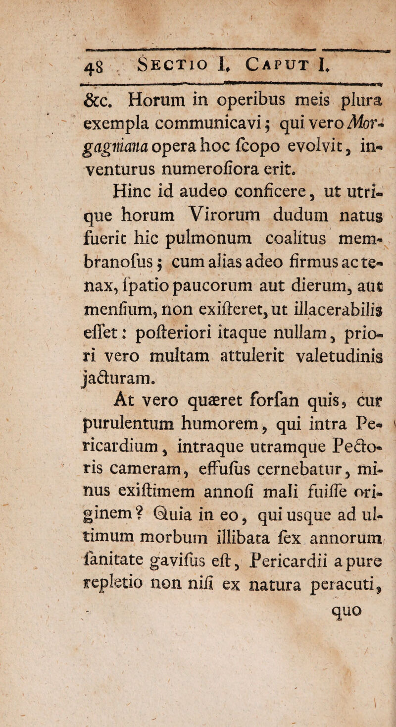 ■ ' - 1*—‘—mmm', 111  .. ' 1 &c. Horum in operibus meis plura exempla communicavi; qui vero Mor- gagniana opera hoc fcopo evolvit, in¬ venturus numeroliora erit. Hinc id audeo conficere, ut utri¬ que horum Virorum dudum natus fuerit hic pulmonum coalitus mem* branofus; cum alias adeo firmus ac te¬ nax, lpatio paucorum aut dierum, aut menfium, non exifteret, ut illacerabilis eflet: pofteriori itaque nullam, prio¬ ri vero multam attulerit valetudinis jaduram. At vero quaeret forfan quis, cur purulentum humorem, qui intra Pe¬ ricardium , intraque utramque Pedo¬ ris cameram, effufus cernebatur, mi¬ nus exiftimem annofi mali fuifle ori¬ ginem ? (duia in eo, qui usque ad ul¬ timum morbum illibata fex annorum lanitate gavifus eft, Pericardii a pure repletio non nili ex natura peracuti, quo ✓ 1