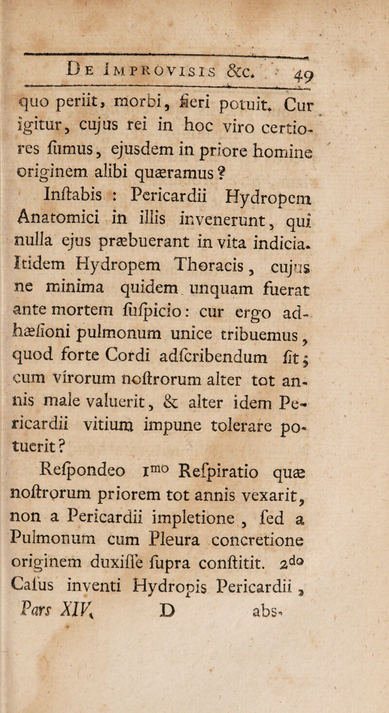 ---'H--------—.... , ‘ quo periit, morbi, heri potuit. Cur igitur, cujus rei in hoc viro certio¬ res fumus, ejusdem in priore homine originem alibi quaeramus ? Inflabis : Pericardii Hydropem Anatomici in illis invenerunt, qui nulla ejus praebuerant in vita indicia. Itidem Hydropem Thoracis, cujus ne minima quidem, unquam fuerat ante mortem fufpicio: cur ergo ad- hsfioni pulmonum unice tribuemus, quod forte Cordi adfcribendum fit; cum virorum noflrorum alter tot an¬ nis male valuerit, & alter idem Pe¬ ricardii vitium impune tolerare po¬ tuerit ? Refpondeo imD Refpiratio quee noftrorum priorem tot annis vexarit? non a Pericardii impletione 5 fed a Pulmonum cum Pleura concretione originem duxifle fupra conftitit. ado Caliis inventi Hydropis Pericardii Pars XIV, D abs* *