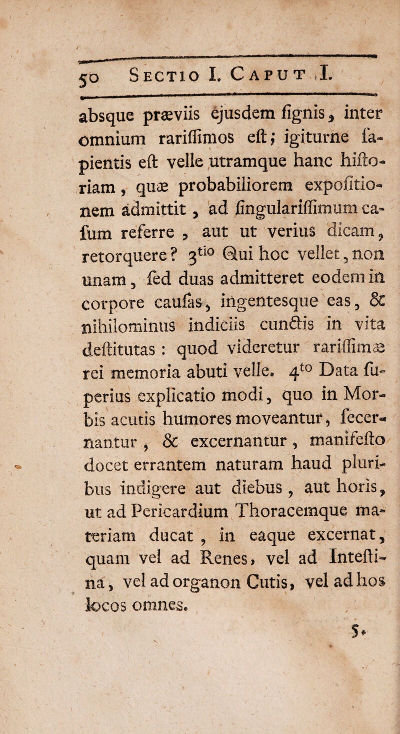 5° <a* absque praeviis ejusdem lignis, inter omnium rariffimos eft; igiturne la¬ pientis eft velle utramque hanc hifto- riam, quae probabiliorem expolitio¬ nem admittit, ad fingulariffimum ca- fum referre , aut ut verius dicam, retorquere ? 3ti0 Qui hoc vellet, non unam, fed duas admitteret eodem in corpore caufas, ingentesque eas, & nihilominus indiciis cun&is in vita deftitutas : quod videretur rariffimae rei memoria abuti velle. 4t0 Data fu- perius explicatio modi, quo in Mor¬ bis acutis humores moveantur, lecer- nantur , & excernantur , manifefto docet errantem naturam haud pluri¬ bus indigere aut diebus , aut horis, ut ad Pericardium Thoracemque ma¬ teriam ducat , in eaque excernat, quam vel ad Renes, vel ad Intefti- na, vel ad organon Cutis, vel ad hos locos omnes. (4 * ; 4 # 5*