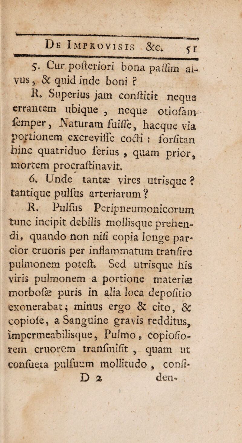 5- Cur pofteriori bona paffim al¬ vus , & quid inde boni ? R. Superius jam conftitit nequa errantem ubique , neque otiolanv femper, Naturam fuifle, hacque via portionem excreviiTe cocli ; forfitan tiine quatriduo ferius , qu2m prior, mortem procraftinavit. 6. Unde tantae vires utrisque ? tantique pulfus arteriarum ? R, Pullus Peripneumonicorum tunc incipit debilis mollisque prehen¬ di, quando non nili copia longe par¬ cior cruoris per inflammatum tranfire pulmonem potelh Sed utrisque his viris pulmonem a portione materiis morbo fle puris in alia loca depolitio exonerabat; minus ergo & cito, & copiole, a Sanguine gravis redditus, Impermeabilisque, Pulmo , copiolio- rem cruorem tranlmifit , quam ut coufueta pulfuum mollitudo , conii* D % den-