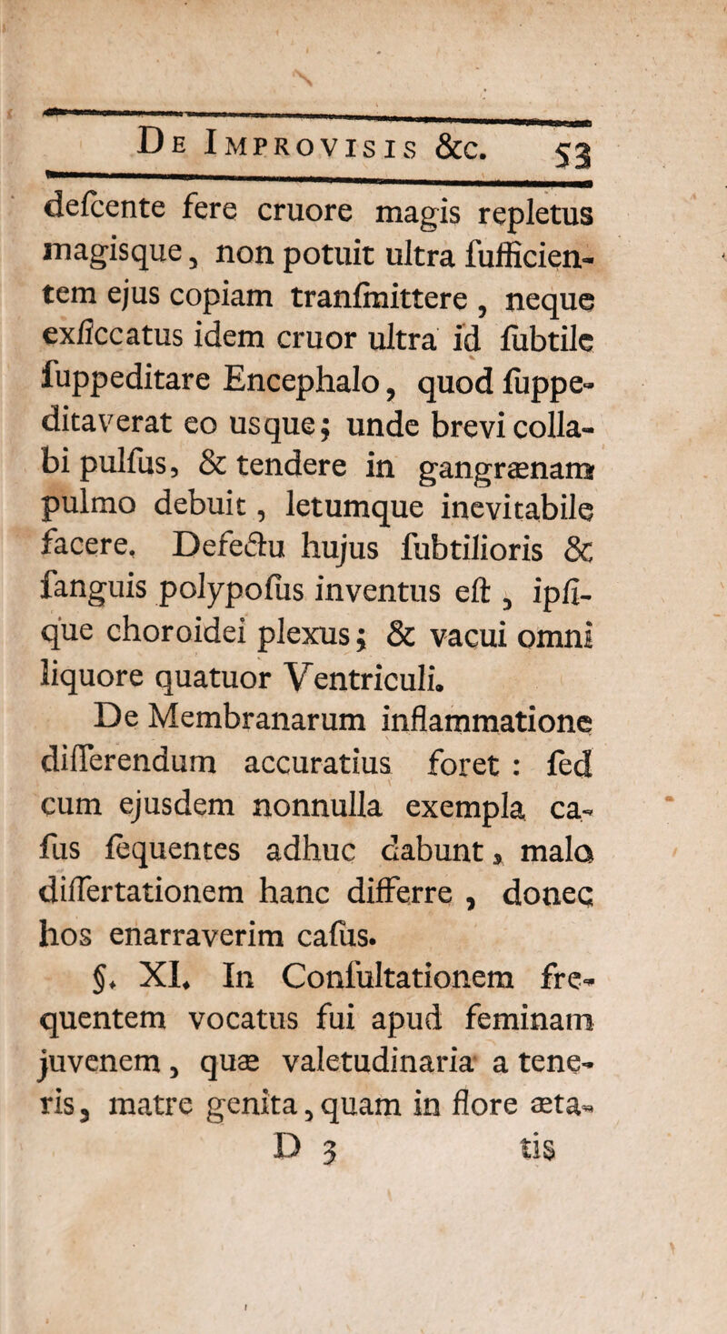 defcente fere cruore magis repletus magisque, non potuit ultra fufficien- tem ejus copiam tranfmittere , neque ex/iccatus idem eruor ultra id fubtile fuppeditare Encephalo, quod luppe- ditaverat eo usque; unde brevi colla¬ bi pulfus, & tendere in gangraenam pulmo debuit, letumque inevitabile facere, Defeftu hujus fubtilioris & fanguis polypofus inventus eft 3 ipfi- que choroidei plexus; & vacui omni liquore quatuor Ventriculi. De Membranarum inflammatione differendum accuratius foret : fed cum ejusdem nonnulla exempla ca¬ rus fequentes adhuc dabunt > malo differtationem hanc differre , doneq hos enarraverim calus. §, XI. In Conlultationem fre¬ quentem vocatus fui apud feminam juvenem , quse valetudinaria a tene¬ ris , matre genita, quam in flore $ta- D 3 tis f