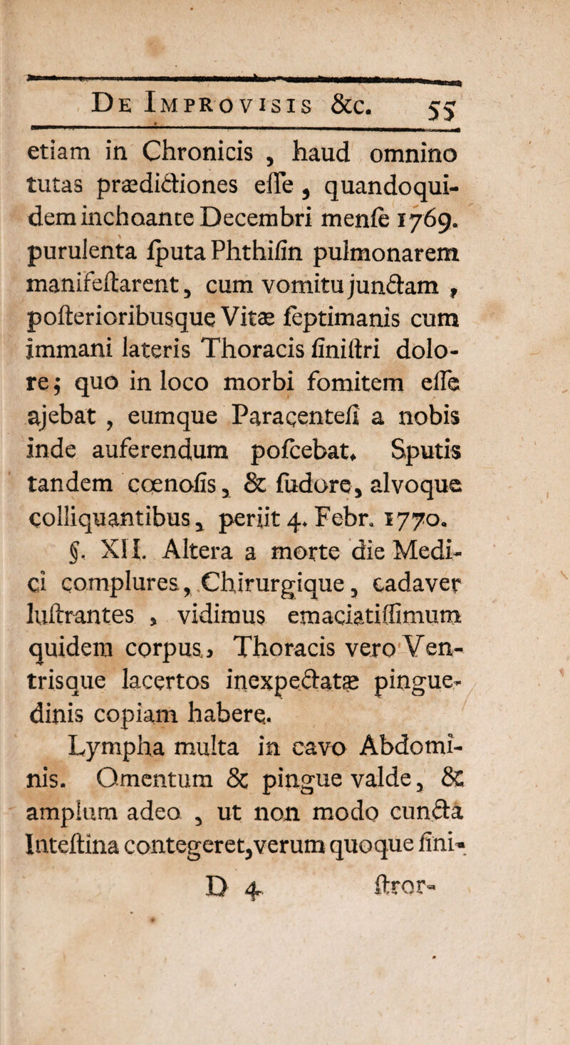 etiam in Chronicis , haud omnino tutas praedidiones elTe , quandoqui¬ dem inchoante Decembri menfe 1769. purulenta fputa Phthifin pulmonarem manifeftarent, cum vomitu jundam , pofterioribusque Vitae feptimanis cum immani lateris Thoracis finiltri dolo¬ re ; quo in loco morbi fomitem efie ajebat , eumque Paracenteli a nobis inde auferendum pofcebat. Sputis tandem ccenofis, & fodor e, alvoque colliquantibus , periit 4. Febr. 1770. §. XII. Altera a morte die Medi¬ ci complures, Chirurgique, cadaver luftrantes , vidimus emaciatiffimum quidem corpus» Thoracis vero Ven¬ trisque lacertos inexpedatse pingue¬ dinis copiam habere. Lympha multa in cavo Abdomi¬ nis. Omentum 8c pingue valde, 8c amplum adeo , ut non modo eunda Inteftina contegeret,verum quoque fini* D 4 ftror»