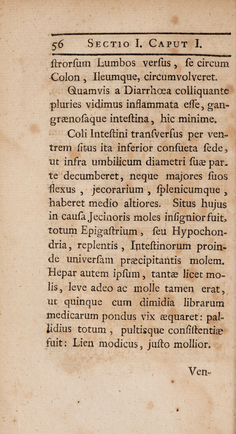 ftrorfum Lumbos verfus, fe circum Colon, Ileumque, circumvolveret. Quamvis a Diarrhoea colliquante pluries vidimus inflammata efle, gan- graenolaque inteftina, hic minime. Coli Inteftini tranlverfus per ven¬ trem litus ita inferior conlueta lede, ut infra umbilicum diametri fuae par. te decumberet, neque majores fuos flexus , jecorarium , Iplenicumque , haberet medio altiores. Situs hujus in caula Jecinoris moles infigniorfuit, totum Epigaftrium, leu Hypochon¬ dria, replentis , Inteltinorum proin¬ de univerfam praecipitantis molem. Hepar autem ipliim, tantae licet mo¬ lis , leve adeo ac molle tamen erat, ut quinque cum dimidia librarum medicarum pondus vix aequaret: pal¬ lidius totum , pultisque confidenti® fuit: Lien modicus, jufto mollior.