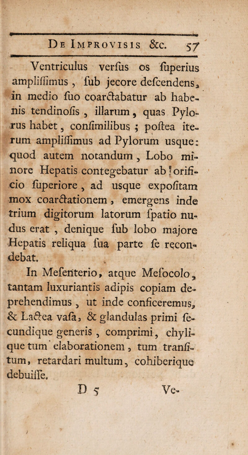 Ventriculus verius os fuperius amplifiimus , fub jecore defcendensa in medio luo coarctabatur ab habe¬ nis tendinofis } illarum, quas Pylo¬ rus habet, confimilibus ,* poftea ite¬ rum amplifiimus ad Pylorum usque: quod autem notandum , Lobo mi¬ nore Hepatis contegebatur ab ? orifi¬ cio fuperiore , ad usque expolitam mox coarctationem , emergens inde trium digitorum latorum fpatio nu¬ dus erat , denique fub lobo majore Hepatis reliqua fua parte fe recon¬ debat. • • • .y,' * In Mefenterio» atque Mefocolo, tantam luxuriantis adipis copiam de¬ prehendimus j ut inde conficeremus., & LaCtea vala3 & glandulas primi fe- cundique generis , comprimi , chyli¬ que tum elaborationem, tum tranfi- tum, retardari multum, cohiberique debuiffe. D 5 Ve-