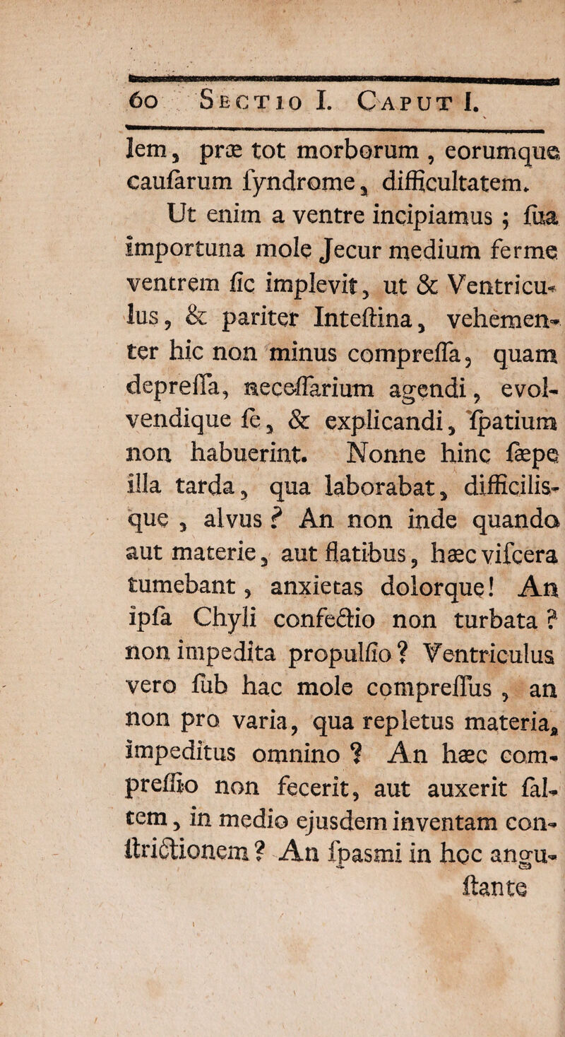 lem, prae tot morborum , eorumque caularum fyndrome, difficultatem. Ut enim a ventre incipiamus; ffia importuna mole Jecur medium ferme ventrem fic implevit, ut & Ventricu¬ lus, & pariter Inteftina, vehemen¬ ter hic non minus comprefla, quam deprefla, neceflarium agendi, evol- vendique fe, & explicandi, fpatium non habuerint. Nonne hinc faepe illa tarda, qua laborabat, difficilis- que , alvus ? An non inde quando aut materie, aut flatibus, haec vifcera tumebant, anxietas dolorque! An ipfa Chyli confectio non turbata ? non impedita propulfio ? Ventriculus vero ffib hac mole compreffus , an non pro varia, qua repletus materia, impeditus omnino ? An haec eam- preffio non fecerit, aut auxerit fal¬ cem , in medio ejusdem inventam con- itri&ionem ? An fpasmi in hoc angu- ftante I * \ <